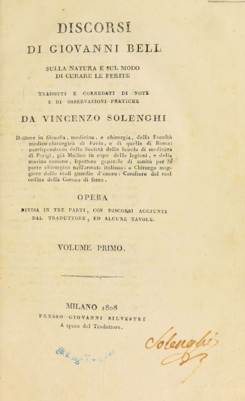 DISCORSI DI GIOVANNI BELL SULLA NATURA É SUL MODO DI CURARE LE FERITE TRADOTTI E CORREDATI DI NOTE E DI OSSERVAZIONI PRATICHE DA VINCENZO SOLENGHI Dottore in filosofia, medicina, e chirurgia, della Facoltà medico-chirurgica di Pavia, e di quella di Roma; corrispondente, della Società della Scuola di mediciza di Parigi, già Medico in capo delle legioni, e della marina romane , Ispettore generale di sanità per fa» parte chirurgica nellarmata italiana; e Chirurgo mag- giore delle reali guardie d’onore ; Cavaliere del real ordine della Coronardi ferro . OPERA RIVISA IN TRE PARTI, CON DISCORSI AGGIUNTI DAL TRADUTTORE, ED ALCUNE TAVOLE. VOLUME PRIMO. mene ENG ITALIANI ZII I meme. MILANO 1808 PRESSO GIOVANNI SILVESTRI A spese del Traduttore. LITTLE