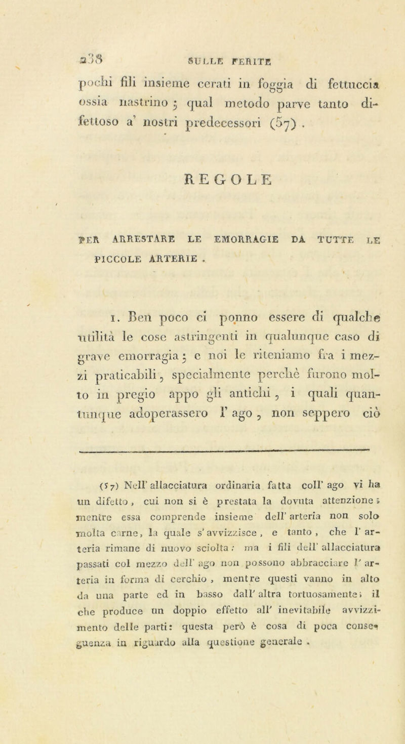 pochi fili insieme cerati in foggia di fettuccia. ossia nastrino ; qual metodo parve tanto di- fettoso a’ nostri predecessori (57) . REGOLE PER ARRESTARE LE EMORRAGIE DA TUTTE LE PICCOLE ARTERIE . 1. Ben poco ci ponno essere di qualche utilita le cose astringenti in qualunque caso di grave emorragia; e noi le riteniamo fra i mez- zi praticabili, specialmente perchè furono mol- to in pregio appo gli antichi, i quali quan- tüunque adoperassero lago, non seppero ciò (57) Nell allacciatura ordinaria fatta coll ago vi ha un difetto, cui non si è prestata la dovuta attenzione; menire essa comprende insieme dell’ arteria non solo molta carne, la quale s’avvizzisce, e tanto, che I ar- teria rimane di nuovo sciolta: ma i fili dell’ allacciatura passati col mezzo dell ago non possono abbracciare I’ ar- teria in forma di cerchio, mentre questi vanno in alto da una parte ed in basso dall'altra tortuosamente; il che produce un doppio effetto all’ inevitabile avvizzi- mento delle parti: questa però è cosa di poca conses guenza in riguardo alla questione generale .