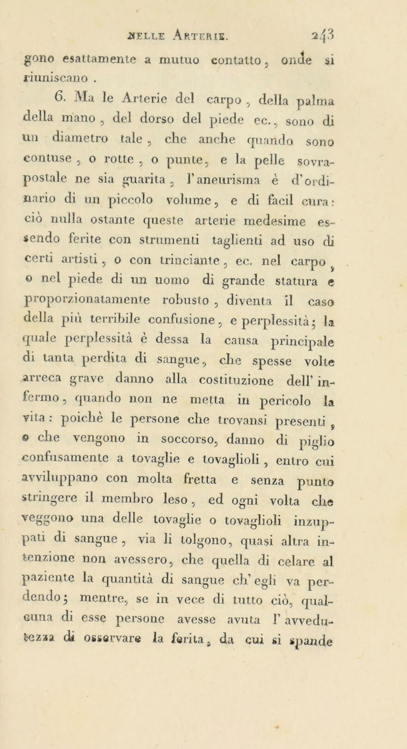 gono esattamente a mutuo contatto, onde si rluniscano . 6. Ma le Arterie del carpo , della palma della mano , del dorso del piede ec., sono di un diametro tale, che anche quando sono contuse , o rotte, o punte, e la pelle sovra- postale ne sia guarita, l’aneurisma è d'ordi- nario di un piccolo volume, e di facil cura: ciò nulla ostante queste arterie medesime es- sendo ferite con strumenti taglienti ad uso di certi artisti, 0 con trinciante, ec. nel carpo i o nel piede di un uomo di grande statura e proporzionatamente robusto , diventa il caso della più terribile confusione, e perplessità; la quale perplessità è dessa la causa principale di tanta perdita di sangue, che spesse volte arreca grave danno alla costituzione dell’ in- fermo, quando non ne metta in pericolo la vita: poichè le persone che trovansi presenti , © che vengono in soccorso, danno di piglio confusamente a tovaglie e tovaglioli , entro cui avviluppano con molta fretta e senza punto stringere il membro leso, ed ogni volta che veggono una delle tovaglie o tovaglioli inzup- pati di sangue, via li tolgono, quasi altra in- tenzione non avessero, che quella di celare al paziente la quantità di sangue ch’ egh va per- dendo; mentre, se in vece di tutto ciò, qual- cuna di esse persone avesse avuta I’ avvedu- tezaa di osservare la ferita, da cui si spande