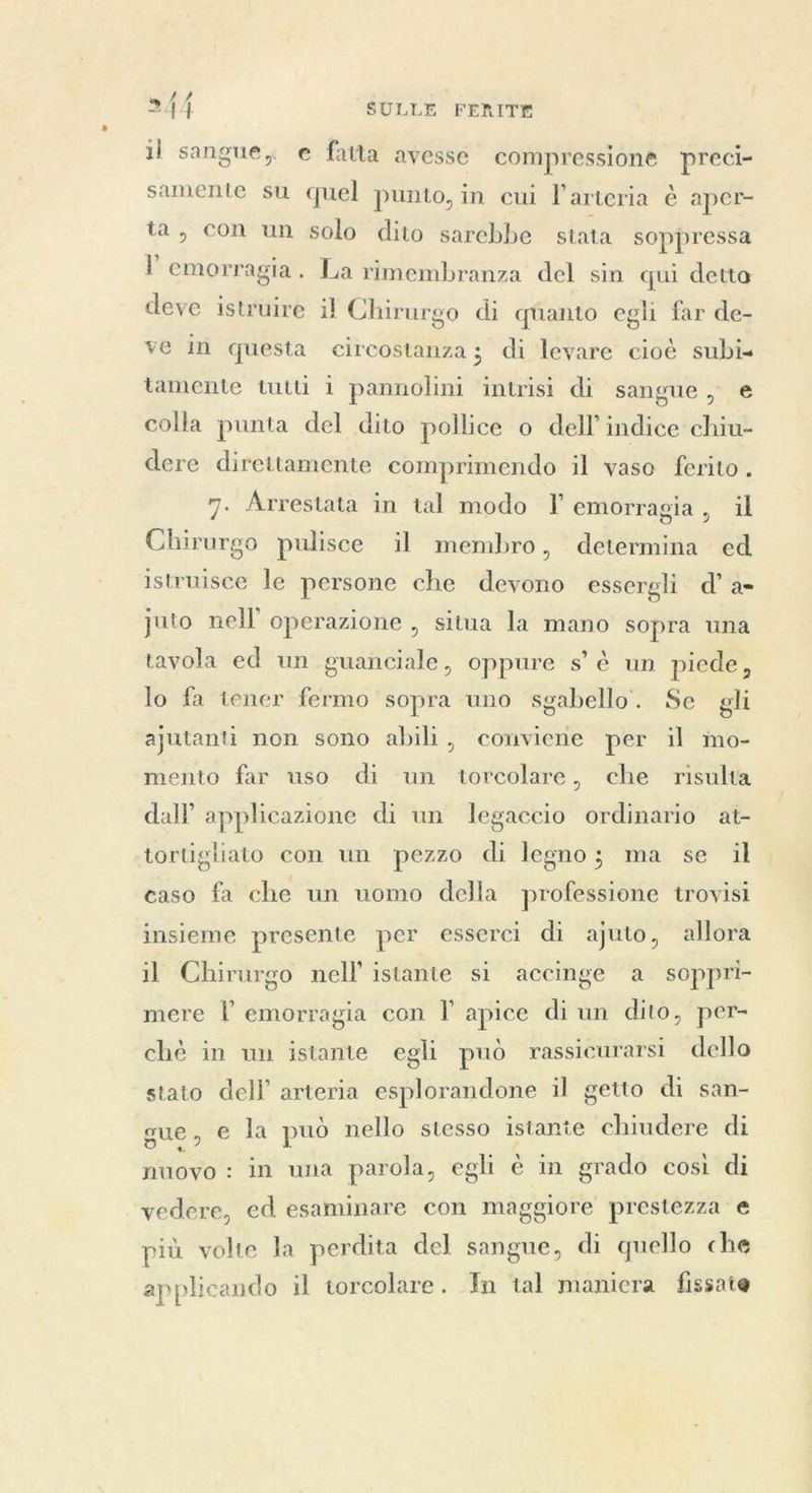 il sangue, e fatta avesse compressione preci- samente su quel punto, in cui l'arteria è aper- ta, con un solo dito sarebbe stata soppressa p emorragia. La rimembranza del sin qui detto deve istruire il Chirurgo di quanto egli far de- ve in questa circostanza ; di levare cioè subi» tamente tutti i pannolini intrisi di sangue, e colla punta del dito pollice o dell’ indice chiu- dere direttamente comprimendo il vaso ferito . 7. Arrestata in tal modo I emorragia, il Chirurgo pulisce il membro, determina ed istruisce le persone che devono essergli d’ a= juto nell’ operazione , situa la mano sopra una tavola ed un guanciale, oppure s° è un piede, lo fa tener fermo sopra uno sgabello’. Se gli ajutanti non sono abili, conviene per il mo- mento far uso di un torcolare, che risulta dall’ applicazione di un legaccio ordinario at- tortigliato con un pezzo di legno; ma se il caso fa che un uomo della professione trovisi insieme presente per esserci di ajuto, allora il Chirurgo nell’ istante si accinge a soppri- mere l emorragia con I apice di un dito, per- chè in un istante egli può rassicurarsi dello stato dell’ arteria esplorandone il getto di san- sue, e la può nello stesso istante chiudere di puo in una parola, egli è in grado così di vedere, ed esaminare con maggiore prestezza e più volte la perdita del sangue, di quello che applicando il torcolare. Tn tal maniera fissate