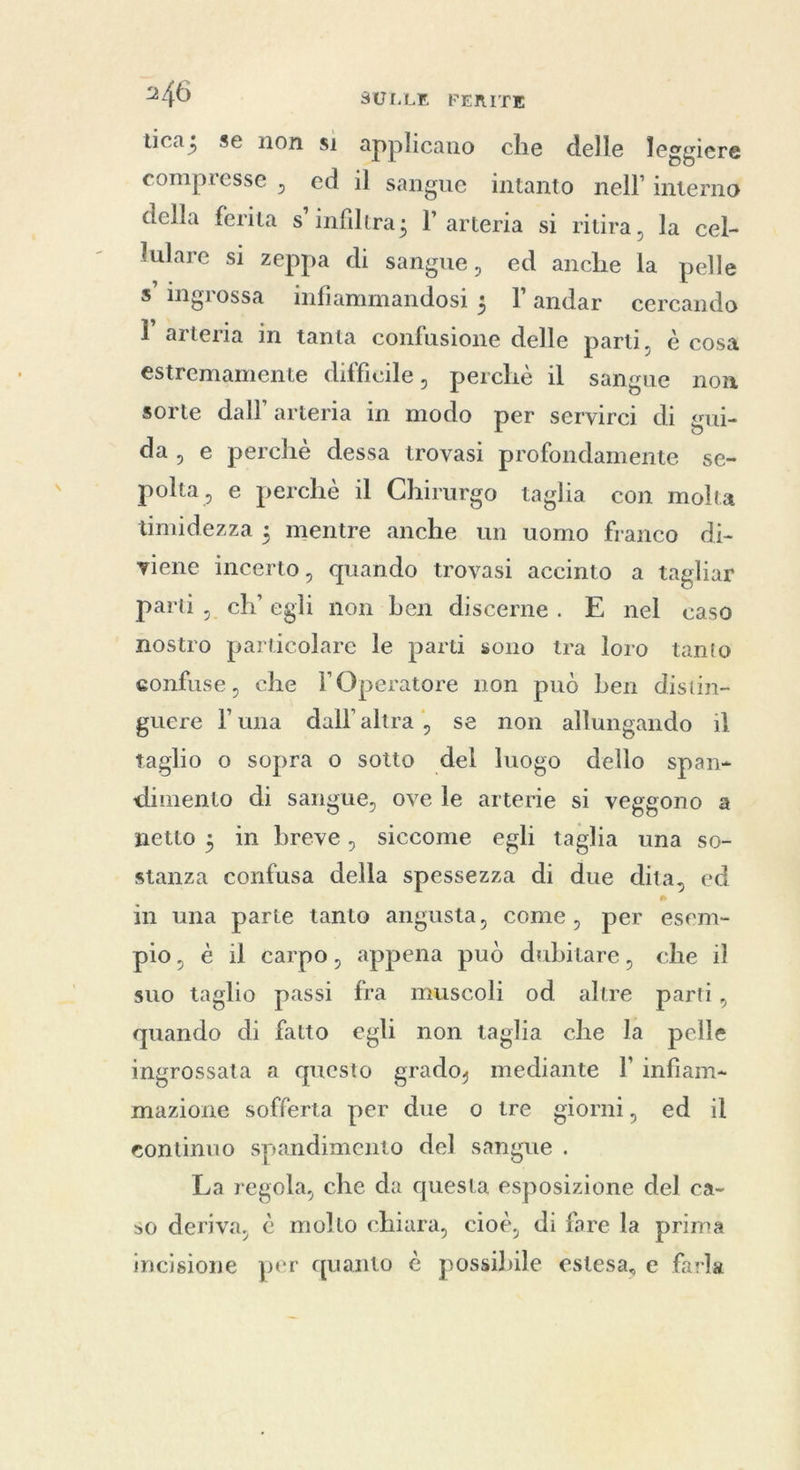 tica; se non si applicano che delle leggiere compresse , ed il sangue intanto nell’ interno della ferita s’ infiltra 3 l'arteria si ritira, la cel lulare si zeppa di sangue, ed anche la pelle s'ingrossa infiammandosi ; landar cercando ľ arteria in tanta confusione delle parti, è cosa estremamente difficile, perchè il sangue non sorte dall’ arteria in modo per servirci di gui- da, e perchè dessa trovasi profondamente se- polta, e perchè il Chirurgo taglia con molta timidezza ; mentre anche un uomo franco di- viene incerto, quando trovasi accinto a tagliar parti, ch’ egli non ben discerne. E nel caso nostro particolare le parti sono tra loro tanto confuse, che lOperatore non può ben distin- guere luna dall'altra, se non allungando il taglio o sopra o sotto del luogo dello span- dimento di sangue, ove le arterie si veggono a netto ; in breve, siccome egli taglia una so- stanza confusa della spessezza di due dita, ed in una parte tanto angusta, come, per esem- pio, è il carpo, appena può dubitare, che il suo taglio passi fra muscoli od altre parti, quando di fatto egli non taglia che la pelle ingrossata a questo grado, mediante I’ infiam- mazione sofferta per due o tre giorni, ed il eontinuo spandimento del sangue . La regola, che da questa esposizione del ca- so deriva, è molto chiara, cioè, di fare la prima incisione per quanto è possibile estesa, e farla