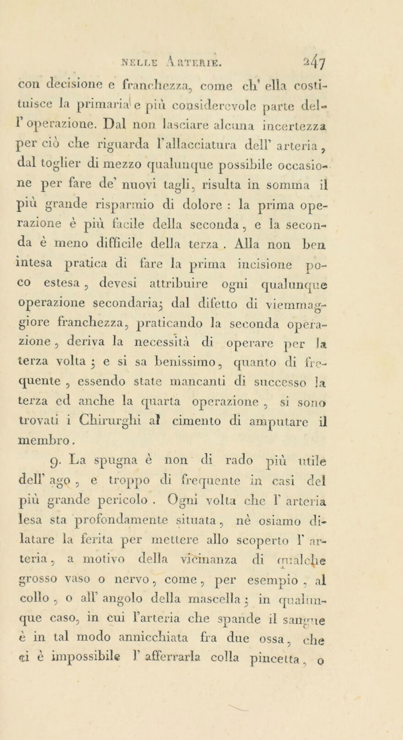 con decisione e franchezza, come ch’ ella costi- tuisce la primarial e più considerevole parte del» l'operazione. Dal non lasciare alcuna incertezza per ciò che riguarda l'allacciatura dell’ arteria, dal toglier di mezzo qualunque possibile occasio=. ne per fare de’ nuovi tagli, risulta in somma il più grande risparmio di dolore: la prima ope- razione è più facile della seconda, e la secon- da è meno difficile della terza. Alla non ben intesa pratica di fare la prima incisione po- co estesa, devesi attribuire ogni qualunque operazione secondaria; dal difetto di viemmag- giore franchezza, praticando la seconda opera- zione, deriva la necessità di operare per la terza volta; e si sa benissimo, quanto di fre- quente , essendo state mancanti di successo la terza ed anche la quarta operazione , si sono trovati i Chirurghi al cimento di amputare il membro. 9. La spugna è non di rado più utile dell ago, e troppo di frequente in casi del più grande pericolo . Ogni volta che I arteria lesa sta profondamente situata, né osiamo di- latare la ferita per mettere allo scoperto F ar- teria, a motivo della vicinanza di cmalche grosso vaso o nervo, come, per esempio , al collo , o all angolo della mascella; in qualun- que caso, in cui l'arteria che spande il sangne è in tal modo annicchiata fra due ossa, che ci è impossibile I afferrarla colla pincetta, o