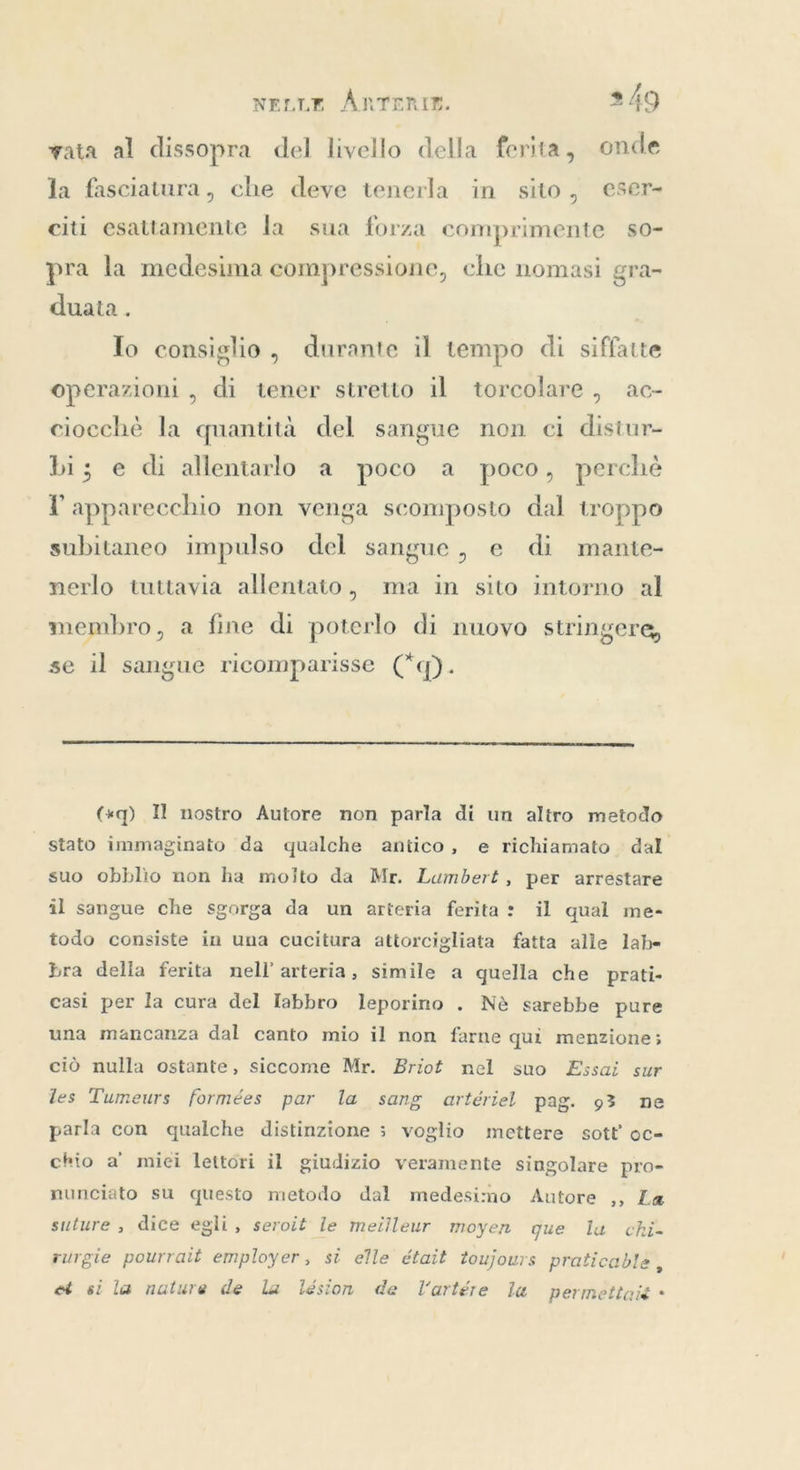 vata al dissopra del livello della ferita, onde la fasciatura, che deve tenerla in sito, eser- citi esattamente la sua forza comprimente so- pra la medesima compressione, che nomasi gra- 5 duata . Io consiglio, durante il tempo di siffatte operazioni , di tener stretto il torcolare , ac- ciocchè la quantità del sangue non ci distur- bi; e di allentarlo a poco a poco, perchè l'apparecchio non venga scomposto dal troppo subitaneo impulso del sangue, e di mante- nerlo tuttavia allentato, ma in sito intorno al membro, a fine di poterlo di nuovo stringere, se il sangue ricomparisse (“q).  («q) Il nostro Autore non parla di un altro metodo stato immaginato da qualche antico, e richiamato. dal suo obblio non ha moito da Mr. Lumbert, per arrestare il sangue che sgorga da un arteria ferita: il qual me- todo consiste in una cucitura attorcigliata fatta alle lab- bra della ferita nell’ arteria, simile a quella che prati- casi per la cura del Iabbro leporino . Nè sarebbe pure una mancanza dal canto mio il non farne quì menzione; ciò nulla ostante, siccome Mr. Briot nel suo Essai sur les Tumeurs formées par la sang artériel pag. 93 ne parla con qualche distinzione ; voglio mettere sott oc- chio a mici lettori il giudizio veramente singolare pro- nunciato su questo metodo dal medesimo Autore ,, La suture , dice egli, seroit le meilleur moyen que la chi- rurgie pourrait employer, si elle était toujours praticable, et si la nature de la lésion de Vartére la permettaié +