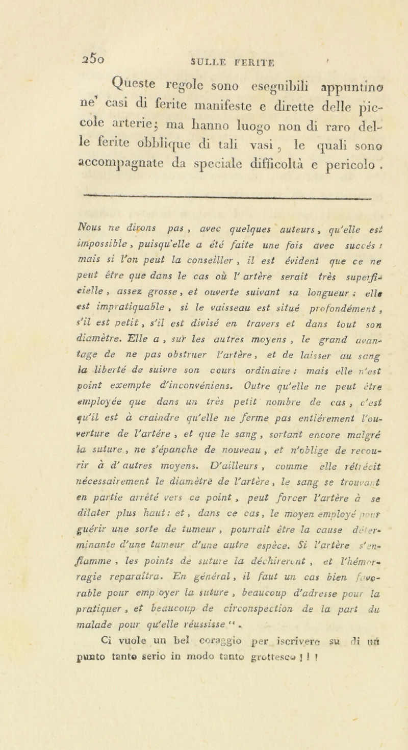 Queste regole sono es seguibili appuntino ne’ casi di ferite manifeste e dirette delle pic- cole arterie; ma hanno luogo non di raro del- le ferite iire di tali vasi, le quali sono accompagnate da speciale difficoltà e pericolo . 1—_r ————____—_r_—r————r—_—r_—_—_—_—r_—_—T—_——_—_—_——_—r—_—_—_—_——_——rT—__zi@@ == Nous ne dirons pas, avec quelques auteurs, qu'elle est impossible, puisqu'elle a été faite une fois avec succés: mais si l’on peut la conseiller, il est évident que ce ne peut être que dans le cas où l'artère serait très superfi< cielle, assez grosse, et ouverte suivant sa longueur : elle est impratiquable , si le vaisseau est situé profondément , s’il est petit, s’il est divisé en travers et dans tout son diamètre. Elle a, sur les autres moyens, le grand avan- tage de ne pas obstruer l'artère, et de laisser au sang la liberté de suivre son cours ordinaire: mais elle n’est point exemple d’inconvéniens. Outre qu’elle ne peut être employée que dans un trés petit nombre de cas, c’est qu’il est à craindre qu’elle ne ferme pas entiérement Vou- verture de l’artére , et que le sang, sortant encore malgré la suture, ne s’épanche de nouveau, et n'oblige de recou- rir à d’autres moyens. D'ailleurs, comme elle rétrécit nécessairement le diamètre de l'artère, le sang se trouvant en partie arrété vers ce point, peut forcer l'artère à se dilater plus haut: et, dans ce cas, le moyen employé pour guérir une sorte de tumeur, pourrait être la cause déter- minante d’une tumeur d’une autre espèce. Si l'artère s’en« flamme , les points de suture la déchirerent , et Vhémere ragie reparaiira. En général, il faut un cas bien fcvo- rable pour emp'oyer la suture , beaucoup d'adresse pour la pratiquer , et beaucoup de circonspection de la part du malade pour qu’elle réussisse ‘*. Ci vuole un bel coraggio per iscrivere su di un punto tante serio in modo tanto grottesco | 11