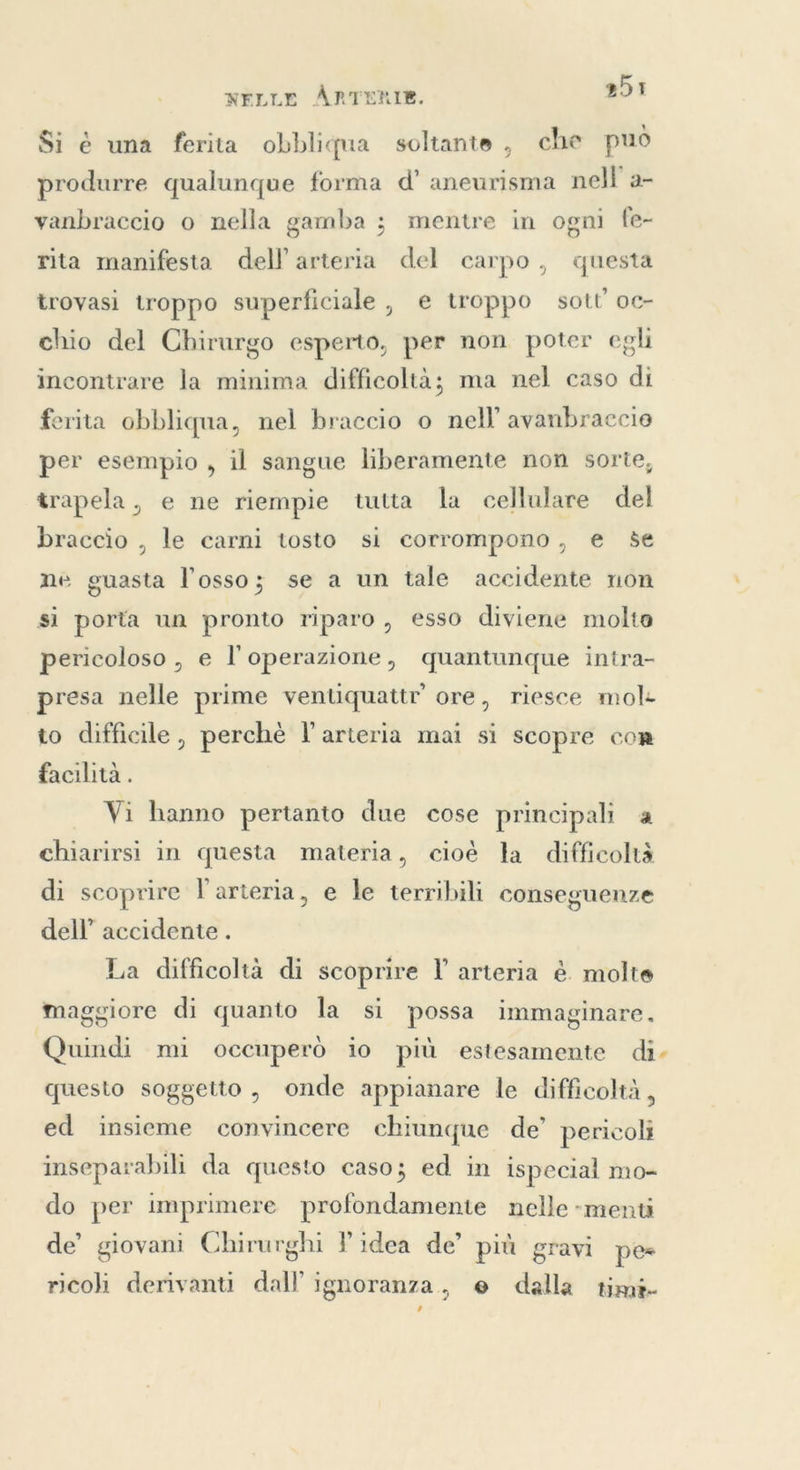 Si è una ferita obbliqua soltante , che può produrre qualunque forma d’ aneurisma nell’ a- vanbraccio o nella gamba ; mentre in ogni fe- rita manifesta dell arteria del carpo, questa trovasi troppo superficiale, e troppo sott’ oc- chio del Chirurgo esperto, per non poter egli incontrare la minima difficoltà; ma nel caso di erita obbliqua, nel braccio o nell’ avanbraccio per esempio , il sangue liberamente non sorte, trapela, e ne riempie tutta la cellulare del braccio , le carni tosto si corrompono, e se ne guasta l'osso; se a un tale accidente non si porta un pronto riparo, esso diviene molto pericoloso , e l'operazione, quantunque intra- presa nelle prime ventiquattr’ ore, riesce mol- to difficile, perchè l arteria mai si scopre cor facilità. Vi hanno pertanto due cose principali a chiarirsi in questa materia, cioè ła difficoltà di scoprire l'arteria, e le terribili conseguenze dell’ accidente . La difficoltà di scoprire l arteria è. molte maggiore di quanto la si possa immaginare. Quindi mi occuperò 10 più estesamente di. questo soggetto, onde appianare le difficoltà, ed insieme convincere chiunque de’ pericoli inseparabili da questo caso; ed in ispecial mo- do per imprimere profondamente nelle -menti de’ giovani Chirurghi Pidea de’ più gravi pes ricoli derivanti dall ignoranza, e dalla timi- ’
