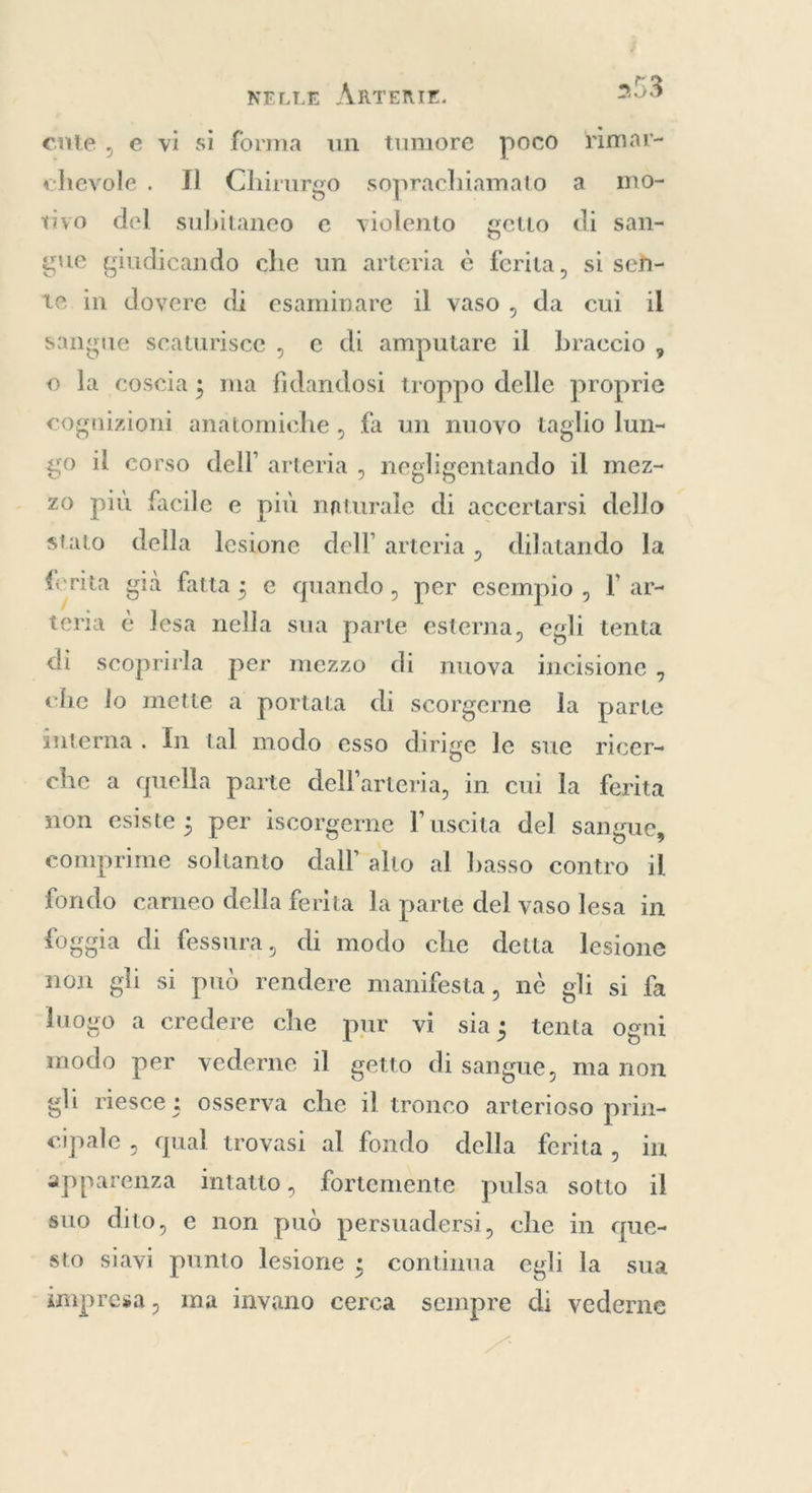 È cute, e vi si forma un tumore poco rimar- chevole . Il Chirurgo soprachiamato a mo- tivo del subitaneo e violento geuo di san- gue giudicando che un arteria è ferita, si seh- te in dovere di esaminare il vaso, da cui il sangue scaturisce , e di amputare il braccio , © la coscia; ma fidandosi troppo delle proprie cognizioni anatomiche , fa un nuovo taglio lun- go il corso dell arteria , negligentando il mez- zo più facile e più naturale di accertarsi dello stato della lesione dell’ arteria, dilatando la ferita già fatta; e quando, per esempio , I ar- teria è lesa casta sua parte esterna, egli tenta di scoprirla per mezzo di muova incisione, che lo mette a portata di scorgerne la parte interna . In tal modo esso dirige le sue ricer- che a quella parte dell’arteria, in cui la ferita non esiste ; per iscorgerne l'uscita del sangue, comprime het dall alto al basso contro il fondo carneo della ferita la parte del vaso lesa in foggia di fessura, di modo che detta lesione non gli si può rendere manifesta, nè gli si fa luogo a credere che pur vi sia; tenta ogni modo per vederne il getto di sangue, ma non gli riesce: osserva che il tronco arterioso prin- cipale , qual trovasi al fondo della ferita, in apparenza intatto, fortemente pulsa sotto il suo dito, e non può persuadersi, che in que- sto siavi punto lesione ; continua egli la sua impresa, ma invano cerca sempre di vederne