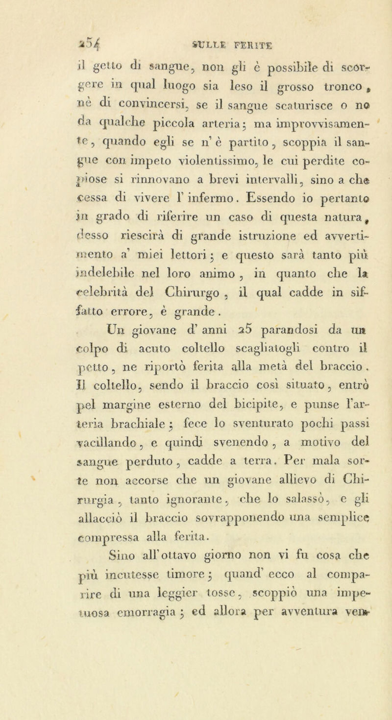 il getto di sangue, non gli è possibile di scor- gere in qual luogo sia leso il grosso tronco, nè di convincersi, se il sangue scaturisce 0 no da qualche piccola arteria; ma improvvisamen- te, quando egli se n'è partito, scoppia il san- gue con impeto violentissimo, le cui perdite co- piose si rinnovano a brevi intervalli, sino a che cessa di vivere l infermo. Essendo io pertanto in grado di riferire un caso di questa natura, desso riescirà di grande istruzione ed avverti- mento a’ miei lettori; e questo sarà tanto più indelebile nel loro animo, in quanto che la celebrità del Chirurgo, il qual cadde in sif- fatto errore, è grande. Un giovane d’ anni 25 parandosi da un colpo di acuto coltello scagliatogli contro il petto, ne riportò ferita alla metà del braccio. il coltello, sendo il braccio così situato, entrò pel margine esterno del bicipite, e punse l'ar- teria brachiale; fece lo sventurato pochi passi vacillando, e quindi svenendo, a motivo del sangue perduto, cadde a terra. Per mala sor- te non accorse che un giovane allievo di Chi- rurgia, tanto ignorante, che lo salasso, e gli allacciò il braccio sovrapponendo una semplice compressa alla ferita. Sino all'ottavo giorno non vi fu cosa che più incutesse timore; quand’ ecco al compa- rire di una leggier tosse, scoppiò una impe- tuosa emorragia ; ed allora per avventura vene