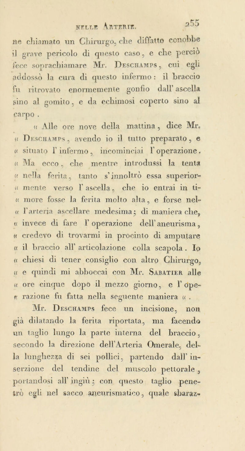NLLE ÅRTERIT, ne chiamato un Chirurgo, che diffatto conobbe il grave pericolo di questo caso, e che perciò fece soprachiamare Mr. Descnamrs, cui egli addossò la cura di questo infermo: il braccio fu ritrovato enormemente gonfio dall’ ascella sino al gomito, e da echimosi coperto sino al earpo . « Alle ore nove della mattina, dice Mr. “ Drscgamps, avendo io il tutto preparato, e « situato I infermo, incominciai l'operazione. « Ma ecco, che mentre introdussi la tenta « nella ferita, tanto s’jnnoltrd essa superior- « mente verso l ascella, che io entrai in ti- « more fosse la ferita molto alta, e forse nel- « l'arteria ascellare medesima; di maniera che, « invece di fare l operazione dell’aneurisma, « credevo di trovarmi in procinto di amputare « il braccio all’ articolazione colla scapola. Io « chiesi di tener consiglio con altro Chirurgo, « e quindi mi abboccai con Mr. SABATIER alle « ore cinque dopo il mezzo giorno, e lľ dpe- « razione fu fatta nella seguente maniera « . Mr. DescaamPrs fece un incisione, non già dilatando la ferita riportata, ma facendo un taglio lungo la parte interna del braccio, secondo la direzione dell’Arteria Omerale, del- la lunghezza di sei pollici, partendo dall’ in- serzione del tendine del muscolo pettorale , portandosi all’ ingiù; con questo taglio pene- tro egli nel sacco aneurismatico, quale sbaraz»