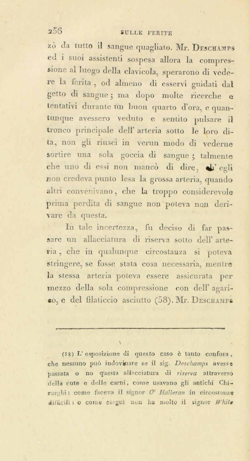 zo da tutto il sangue quagliato. Mr. DescHamps ed i suoi assistenti sospesa allora la compres- sione al luogo della clavicola, sperarono di vede- re la ferita, od almeno di esservi guidati dal getto di sangue; ma dopo molte ricerche e tentativi durante tm buon quarto d'ora, e quan- tunque avessero veduto e sentito pulsare il tronco principale dell’ arteria sotto le loro di- ta, non gli riusci in verun modo di vedérne sortire una sola goccia di sangue ; talmente che uno di essi non mancò di dire, @’ egli non credeva punto lesa la grossa arteria, quando altri convenivano, che la troppo considerevole prima perdita di sangue non poteva non deri- vare da questa. In tale incertezza, fu deciso di far pas- sare un allacciatura di riserva sotto dell’ arte- ria, che in qualunque circostanza si poteva stringere, se fosse stata cosa necessaria, mentre la stessa arteria poteva essere assicurata per mezzo della sola compressione con dell agari- so, e del filaticcio asciutto (58). Mr. Drscramps  \ (58) L'esposizione di questo caso è tanto confusa, che nessuno può indovinare se il sig. Deschamps avesse passata o no questa allacciatura di riserva attraverso della cute e delle carni, come usavano gli antichi Chi- ruryhi: come faceva il signor O’ Halleran in circostanze difficili; 0 come eseguì non ha molto il signor White