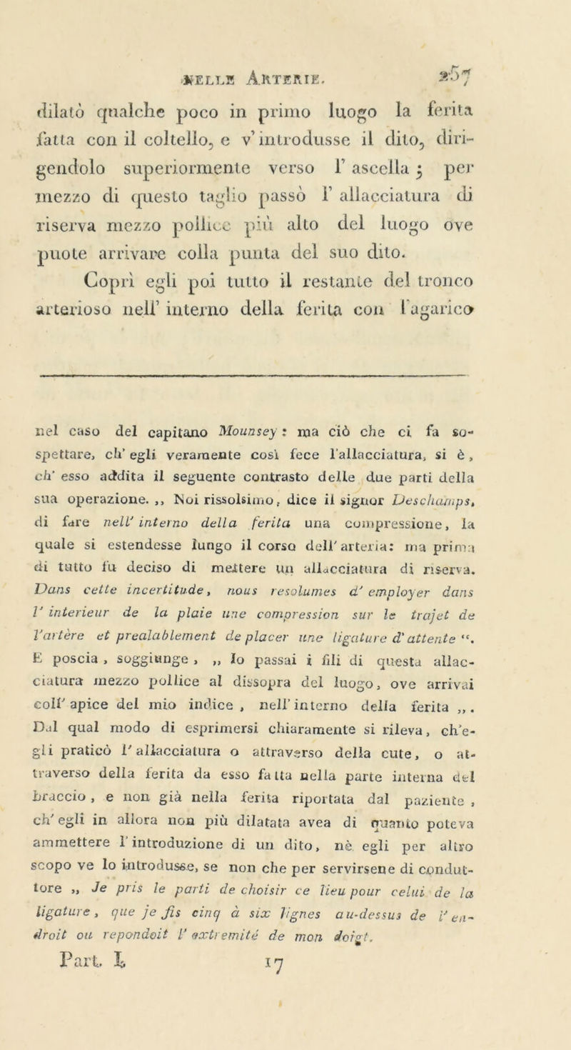 dilatò qualche poco in primo luogo la ferita fatta con il coltello, e v introdusse il dito, diri- gendolo superiormente verso I ascella; per mezzo di questo taglio passò I allacciatura di riserva mezzo pollice più alto del luogo ove puote arrivare colla punta del suo dito. Coprì egli poi tutto il restante del tronco arterioso nell’ interno della ferita con l'agarico  nel caso del capitano Mounsey: ma ciò che ci fa so- spettare, ch'egli veramente così fece l'allacciatura, si è, ch’ esso addita il seguente contrasto delle due parti della sua operazione. ,, Noi rissolsimo, dice il signor Deschamps, di fare nell’ interno della ferita una compressione, la quale si estendesse lungo il corsa dell'arteria: ma prima di tutto fu deciso di mettere un allacciatura di riserva. Dans cette incertitude, nous resolumes d’ employer dans l'interieur de la plaie une compression sur le trajet de l'artère et prealablement de placer une ligature d'attente “. E poscia, soggiunge, , lo passai i fili di questa allac- ciatura mezzo pollice al dissopra del luogo, ove arrivai coll’apice del mio indice, nell'interno delia ferita ,,. Dal qual modo di esprimersi chiaramente si rileva, ch'e- sli praticò l’ allacciatura o attraverso della cute, o at- traverso della ferita da esso fatta nella parte interna del braccio, e non già nella ferita riportata dal paziente , ch'egli in allora non più dilatata avea di quanio poteva ammettere l'introduzione di un dito, nè egli per aliro scopo ve lo introdusse, se non che per servirsene di condut- tore ,, Je pris le parti de choisir ce lieu pour celui de la ligature, que je fis eing à six lignes au-dessus de Yen- droit ow repondeit l extremité de mon doigt, Part, L 17
