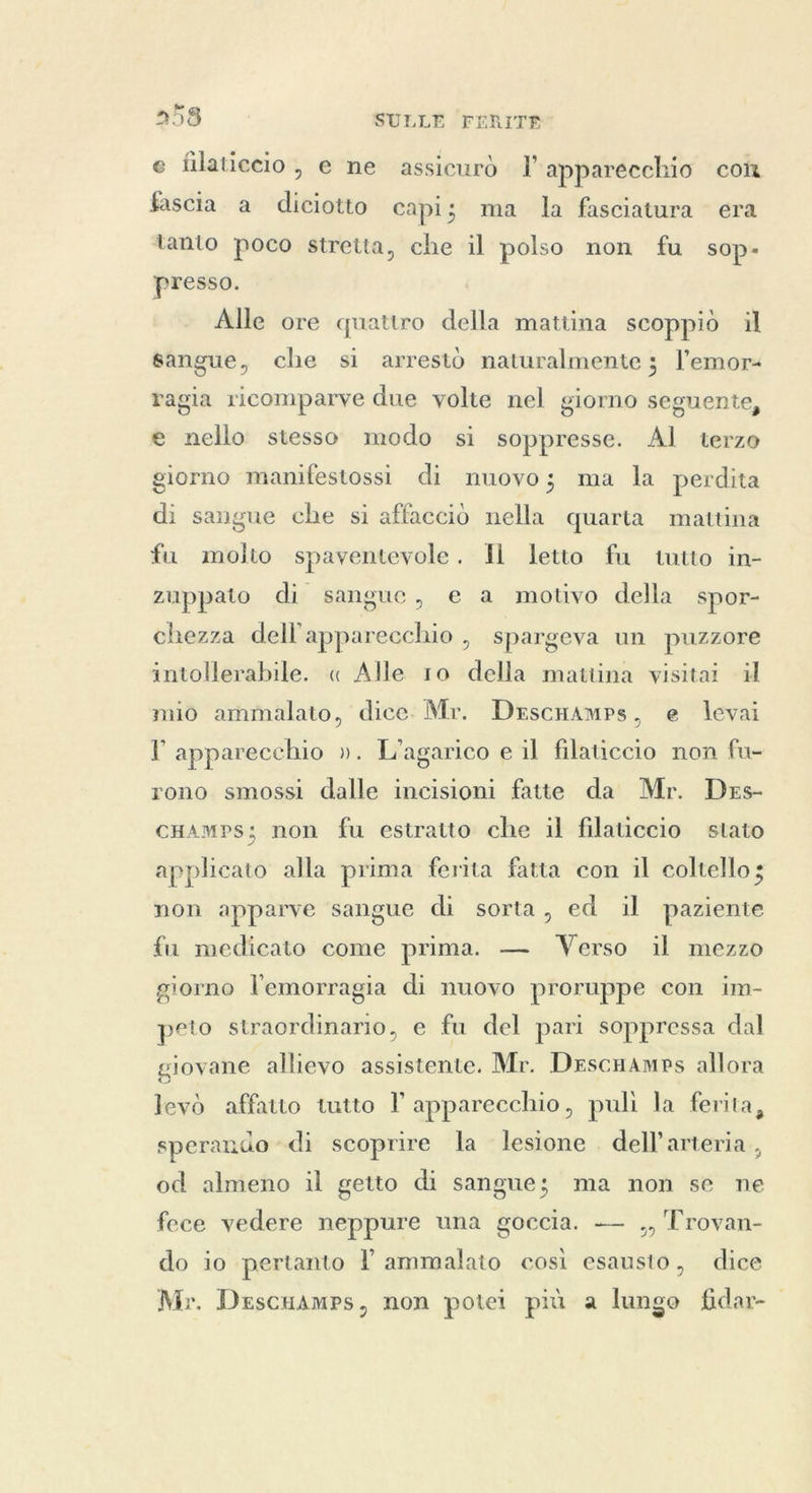 p e filaticcio , e ne assicurò I’ apparecchio con fascia a diciotto capi; ma la fasciatura era tanto poco stretta, che il polso non fu sop- presso. Alle ore quattro della mattina scoppiò il sangue, che si arrestò naturalmente ; l’emor« ragia ricomparve due volte nel giorno seguente, e nello stesso modo si soppresse. Al terzo giorno manifestossi di nuovo; ma la perdita di sangue che si affacciò nella quarta mattina fu molto spaventevole. Il letto fu tutto in- zuppato di sangue, e a motivo della spor- chezza dell'apparecchio , spargeva un puzzore intollerabile. « Alle ro della mattina visitai i mio ammalato, dice. Mr. DescHAmps, e levai l apparecchio ». L’agarico e il filaticcio non fu- rono smossi dalle incisioni fatte da Mr. Des- cHamps; non fu estratto che il filaticcio stato applicato alla prima ferita fatta con il coltello; non apparve sangue di sorta, ed il paziente fu medicato come prima. — Verso il mezzo giorno l'emorragia di nuovo proruppe con im- peto straordinario, e fu del pari soppressa dal giovane allievo assistente. Mr. DescHAmps allora levò affatto tutto l apparecchio, puli la ferita, sperando di scoprire la lesione . dell'arteria, od almeno il getto di sangue; ma non se ne fece vedere neppure una goccia. — ,, Trovan- do io pertanto l ammalato così esausto, dice Mr. Descuamps, non potei più a lungo fidar-