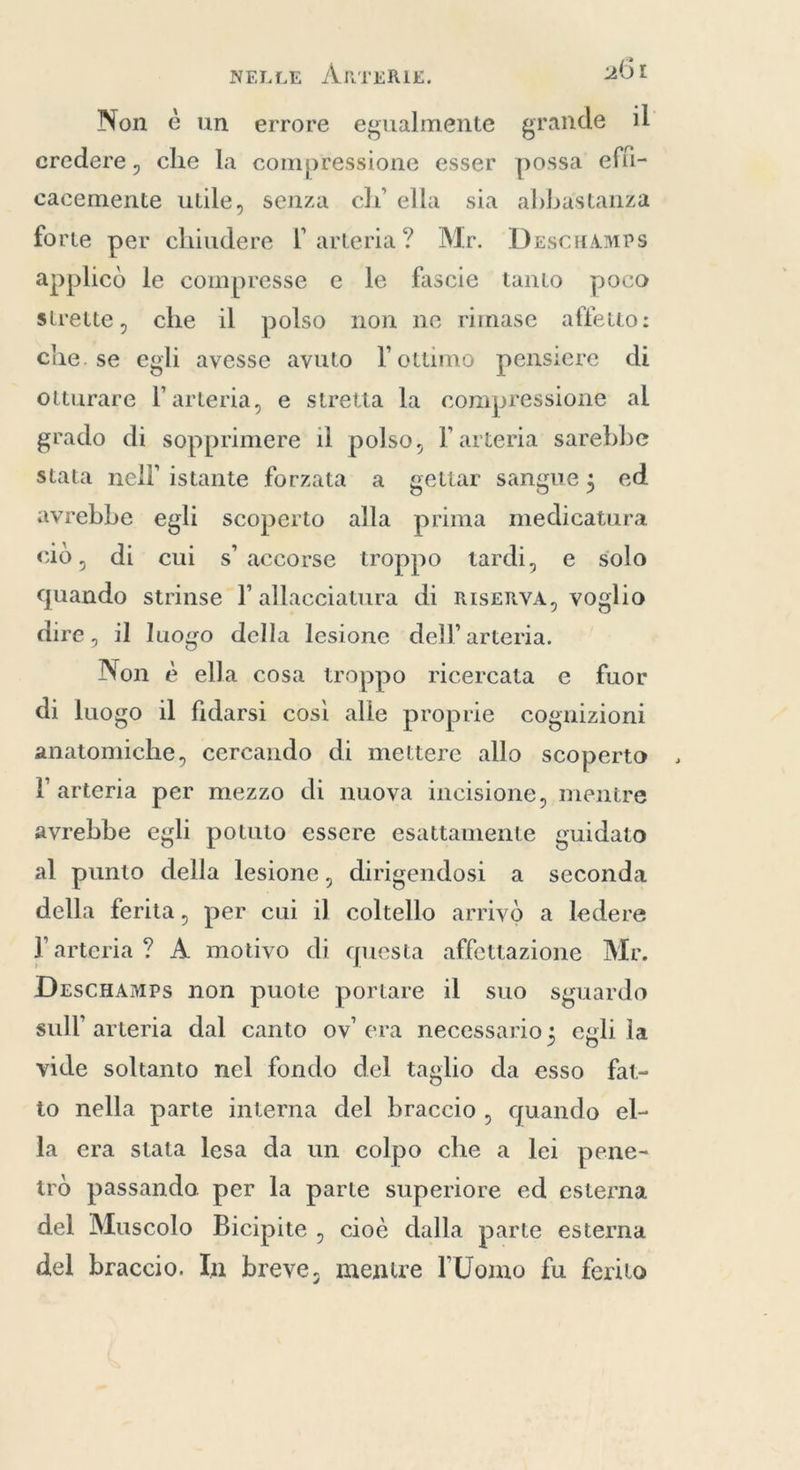Non è un errore egualmente grande il credere, che la compressione esser possa effi- cacemente utile, senza ch’ ella sia abbastanza forte per chiudere I arteria? Mr. Descuamps applicò le compresse e le fascie tanto poco strette, che il polso non ne rimase affetto: che. se egli avesse avuto l'ottimo pensiere di otturare l'arteria, e stretta la compressione al grado di sopprimere il polso, l'arteria sarebbe stata nell'istante forzata a gettar sangue; ed avrebbe egli scoperto alla prima medicatura ciò, di cui s'accorse troppo tardi, e solo quando strinse I allacciatura di riserva, voglio dire, il luogo della lesione dell’ arteria. Non è ella cosa troppo ricercata e fuor di luogo il fidarsi così alle proprie cognizioni anatomiche, cercando di mettere allo scoperto l'arteria per mezzo di nuova incisione, menire avrebbe egli potuto essere esattamente guidato al punto della lesione, dirigendosi a seconda della ferita, per cui il coltello arrivò a ledere l'arteria? A motivo di questa affettazione Mr. DescHAMPs non puote portare il suo sguardo sull’ arteria dal canto ov’ era necessario; egli la vide soltanto nel fondo del taglio da esso fat- to nella parte interna del braccio, quando el- la era stata lesa da un colpo che a lei pene- tro passando per la parte superiore ed esterna del Muscolo Bicipite, cioè dalla parte esterna del braccio. In breve, mentre l'Uomo fu ferito