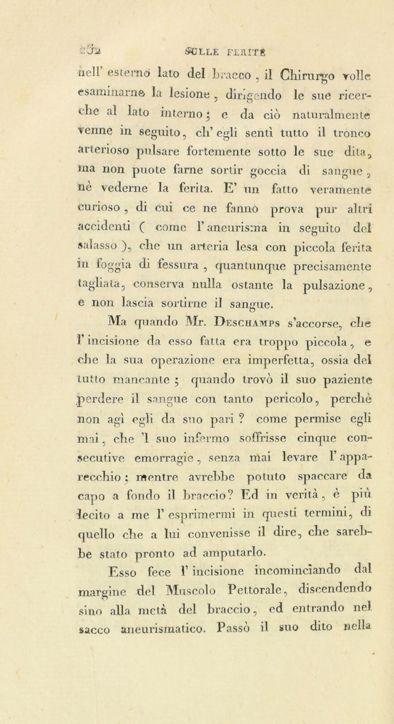 nell’ esterno lato del bracco , il Chirurgo volle esaminarne la lesione, dirigendo le sue ricer- che al lato interno; e da ciò naturalmente venne in seguito, ch’ egli sentì tutto il tronco arterioso pulsare fortemente sotto le sue dita, ma non puote farne sortir goccia di sangue, nè vederne la ferita. E’ un fatto veramente curioso, di cui ce ne fanno prova pur altri accidenti ( come ľ aneurisma in seguito del salasso ), che un arteria lesa con piccola ferita in foggia di fessura, quantunque precisamente tagliata, conserva nulla ostante la pulsazione , e non lascia sortirne il sangue. Ma quando Mr. Descamps s’accorse, che l'incisione da esso fatta era troppo piccola, e che la sua operazione era imperfetta, ossia del tutto mancante ; quando trovò il suo paziente perdere il sangue con tanto pericolo, perchè non agi egli da sno pari? come permise egli . mai, che °l suo infermo soffrisse cinque con- secutive emorragie, senza mai levare l appa- recchio ; mentre avrebbe potuto spaccare da capo a fondo il braccio? Ed in verità, è più lecito a me I’ esprimermi in questi termini, di quello che a lui convenisse il dire, che sareb- be stato pronto ad amputarlo. Esso fece l incisione incominciando dal margine del Muscolo Pettorale, discendendo sino alla metà del braccio, ed entrando nel sacco aneurismatico. Passò il suo dito nella