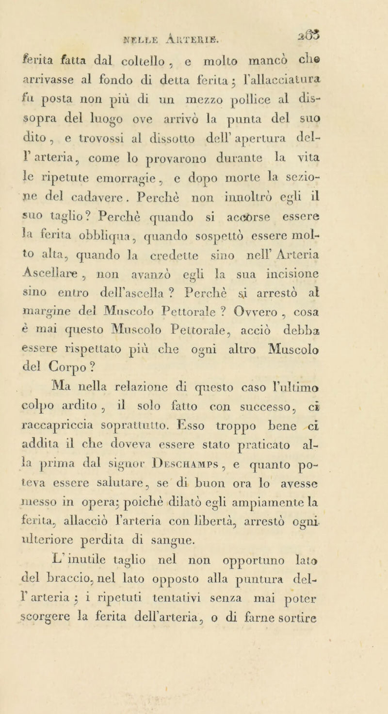 fevita fatta dal coltello, e molto mancò che arrivasse al fondo di detta ferita; l'allacciatura fu posta non più di un mezzo pollice al dis- sopra del luogo ove arrivò la punta del suo dito, e trovossi al dissotto dell’ apertura del- l'arteria, come lo provarono durante la vita le ripetute emorragie, e dopo morte la sezio- ne del cadavere. Perchè non innoltrò egli il suo taglio? Perchè quando si accdrse essere la ferita obbliqua, quando sospettò essere mol to alta, quando la credette sino nell’ Arteria Ascellare, non avanzò egli la sua incisione sino entro dell’ascella ? Perchè si arrestò al margine del Muscolo Pettorale ? Ovvero , cosa è mai questo Muscolo Pettorale, acciò debba essere rispettato più che ogni altro Muscolo del Corpo? Ma nella relazione di questo caso l’ultimo colpo ardito, il solo fatto con successo, ci raccapriccia soprattutto. Esso troppo bene ci addita il che doveva essere stato praticato al- Ja prima dal signor DrscHAmps, e quanto po- teva essere salutare. se di buon ora lo avesse messo in opera; poichè dilato egli ampiamente la | ferita, allacciò l'arteria con libertà, arrestò ogni ulteriore perdita di sangue. L’ inutile taglio nel non opportuno lato del braccio, nel lato opposto alla puntura del- l'arteria ; i ripetuti tentativi senza mai poter scorgere la ferita dell’arteria, o di farne sortire