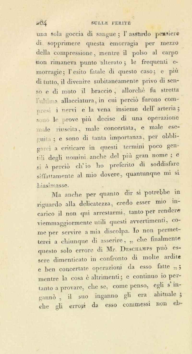 € una sola goccia di sangue ; I’ assurdo pemsiere di. sopprimere questa emorragia per mezzo della compressione, mentre il polso al earpo non rimaneva punto ‘alterato ; le frequenti e- morragie; l'esito fatale di questo caso; e più di tutto, il divenire subitanéamente privo di sen- so e di moto il braccio, allorchè fu stretta l'ultima allacciatura, in cui perciò furono com- presi i nervi e la vena insieme dell’ arteria ; sono le prove più decise di una operazione male riuscita, male concertata, e male ese- suita s e sono di tanta importanza, per obbli- th degli uomini. anche del più gran nome ; € si è perciò ch'io ho preferito di soddisfare onrci a criticare in questi termini poco gen- siffattamente al mio dovere, quantunque mi si biasimasse. : Ma anche per quanto dir si potrebbe in riguardo alla delicatezza, credo esser mio in- carico il non qui arrestarmi, tanto per rendere viemmaggiormente utili questi avvertimenti, CO- me per servire a mia discolpa. To non permet- terei a chiunque di asserire, ,, che finalmente questo solo errore di Mr. DescHamps può es- sere dimenticato in confronto di molte ardite e ben concertate operazioni da esso fatte ,,; mentre la cosa è altrimenti; e continuo io per- tanto a provare, che se, come penso, egli s'in- gannd , il suo inganno gli era abituale ; che gli erropt da esso commessi non eb-