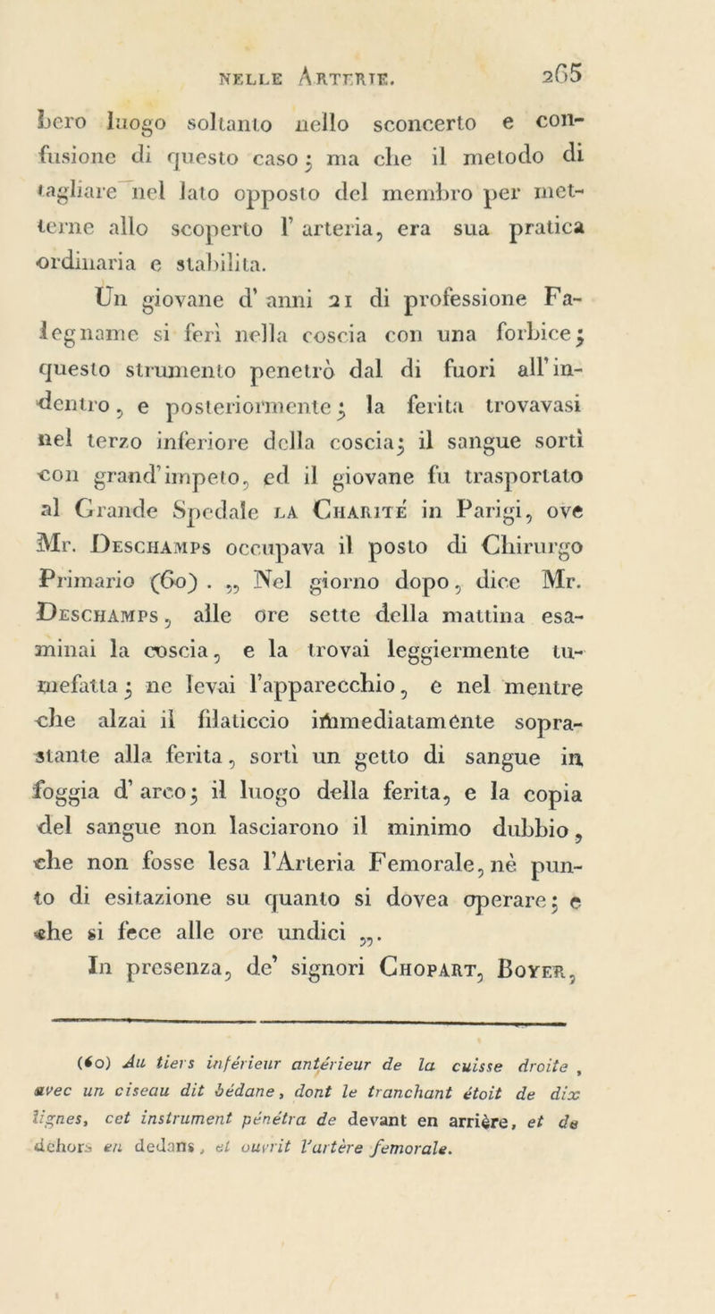 bero luogo soltanto nello sconcerto e con- fusione di questo ‘caso; ma che il metodo di tagliare nel lato opposto del membro per met- terne allo scoperto l’ arteria, era sua pratica ordinaria e stabilita. Un giovane d’ anni 21 di professione Fa- legname si ferì nella coscia con una forbice; questo strumento penetrò dal di fuori all'in- dentro, e posteriormente ; la ferita trovavasi nel terzo inferiore della coscia; il sangue sorti con grand’impeto, ed il giovane fu trasportato al Grande Spedale LA Cuanit£é in Parigi, ove Mr. Descuamps occupava il posto di Chirurgo Primario (60). „ Nel giorno dopo, dice Mr. DescHamps, alle ore sette della mattina esa- minai la coscia, e la trovai leggiermente tu~ mefaita ; ne levai l'apparecchio, e nel ‘mentre che alzai il filaticcio itmmediatamente sopra- stante alla ferita, sorti un getto di sangue in foggia d'arco; il luogo della ferita, e la copia del sangue non lasciarono il minimo dubbio, che non fosse lesa Arteria Femorale, nè pun- to di esitazione su quanto si dovea operare; è ehe si fece alle ore undici ,,. In presenza, de’ signori Cuopart, BOYER,   (60) Au tiers inférieur antérieur de la cuisse droite avec un ciseau dit bédane, dont le tranchant étoit de dix lignes, cet instrument pénétra de devant en arrière, et de dehors en dedans, et ouvrit Vartére femorale.