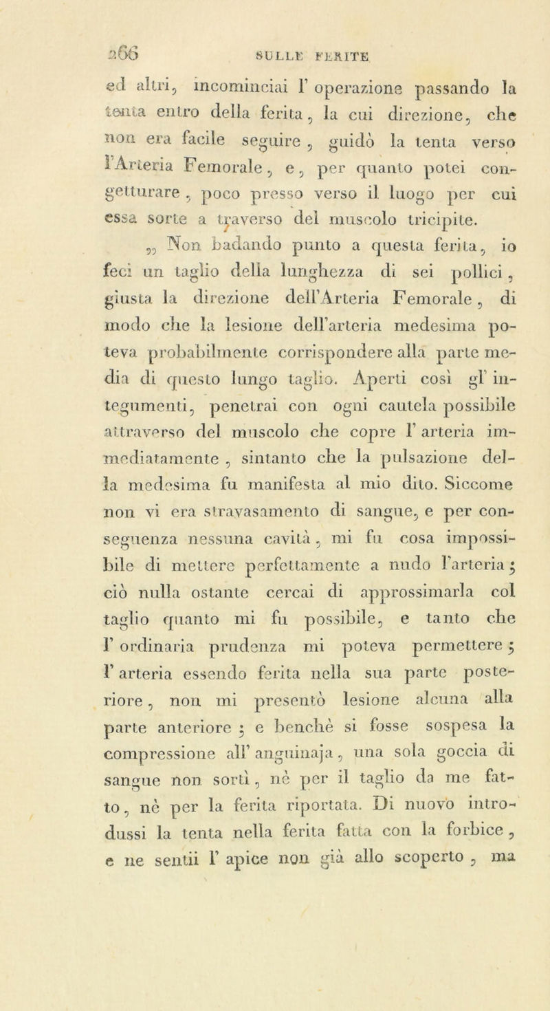 ed altri, mcominciai l operazione passando la tenta entro della ferita, la cui direzione, che non era facile seguire, guidò la tenta verso l'Arieria Femorale, e, per quanto potei con- getturare , poco presso verso il luogo per cui essa sorte a traverso del muscolo tricipite. » Non badando punto a questa ferita, io feci un taglio delia lunghezza di sei pollici, giusta la direzione dell’Arteria Femorale, di modo che la lesione dell'arteria medesima po- teva probabilmente corrispondere alla parte me- dia di questo lungo taglio. Aperti così gl in- tegumenti, penetrai con ogni cautela possibile attraverso del muscolo che copre l'arteria im- mediatamente , sintanto che la pulsazione del- la medesima fu manifesta al mio dito. Siccome non vi era stravasamento di sangue, e per con- segnenza nessuna cavità, mi fu cosa impossi- bile di mettere perfettamente a nudo larteria ; ciò nulla ostante cercai di approssimarla col taglio quanto mi fu possibile, e tanto che l ordinaria prudenza mi poteva permettere 5 l arteria essendo ferita nella sua parte poste- riore, non mi presentò lesione alcuna ‘alla parte anteriore ; e benchè si fosse sospesa la compressione all anguinaja, una sola goccia di sangue non sorti, nè per il taglio da me fat- to, nè per la ferita riportaia. Di nuovo intro- dussi la tenta nella ferita fatia con la forbice, e ne sentii | apice non già allo scoperto , ma
