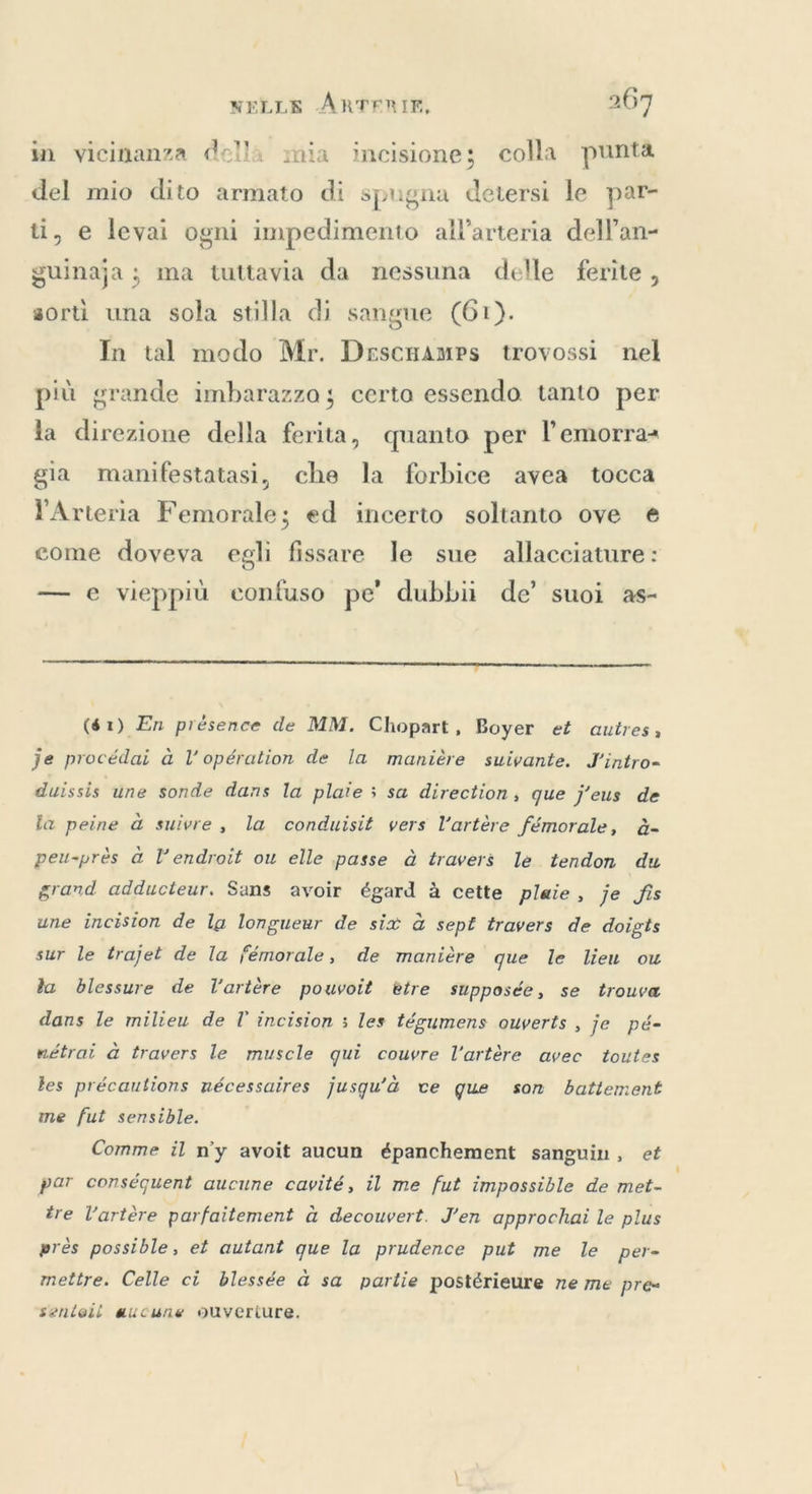 in vicinanza della mia incisione; colla punta del mio dito armato di spugna detersi le par- ti, e levai ogni impedimento all’arteria dell’an- guinaja ; ma tuttavia da nessuna delle ferite, sorti una sola stilla di sangue (61). | In tal modo Mr. Descamps trovossi nel più grande imbarazzo; certo essendo tanto per la direzione della ferita, quanto per l’emorra= gia manifestatasi, che la forbice avea tocca YArteria Femorale; ed incerto soltanto ove e come doveva egli fissare le sue allacciature: — e vieppiù confuso pe’ dubbii de’ suoi as- _ ———_________7__mem_____rr_r_rr———————______È—_->p ($1) En présence de MM. Chopart, Boyer et autres, je procédai à l opération de la manière suivante. J'intro- duissis une sonde dans la plate ; sa direction, que j’eus de fa peine d suivre, la conduisit vers Vartére fémorale, à- peu-près à l’endroit ou elle passe à travers le tendon du grand adducteur. Sans avoir égard à cette plaie, je fis une incision de la longueur de six à sept travers de doigts sur le trajet de la fémorale, de manière que le lieu ou la blessure de l'artère pouvoit etre supposée, se trouva dans le milieu de T incision ; les tégumens ouverts , je pé- nétrai a travers le muscle qui couvre l'artère avec toutes les précautions nécessaires jusqu'à ve gue son battement me fut sensible. Comme il n'y avoit aucun épanchement sanguin, et par conséquent aucune cavité, il me fut impossible de met- tre l'artère parfaitement à decouvert. J'en approchai le plus près possible, et autant que la prudence put me le per- mettre. Celle ci blessée à sa partie postérieure ne me pre» sentoli aucune ouveriure.
