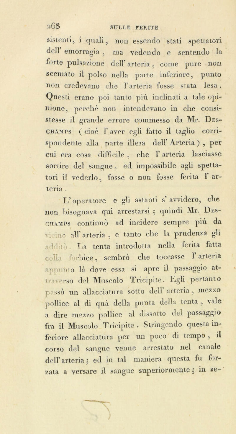 sistenti, 1 quali, non essendo stati spettatori dell’ emorragia, ma vedendo e sentendo la forte pulsazione dell’ arteria, come pure non scemato il polso nella parte inferiore, punto non credevano che l'arteria fosse stata lesa. Questi erano poi tanto più inclinati a tale opi- nione, perchè non intendevano in che consi» stesse il grande errore commesso da Mr. Des- cHAmps (cioè l'aver egli fatto il taglio corri- spondente alla parte illesa dell Arteria) , per cui era cosa difficile, che I arteria lasciasse sortire del sangue, ed impossibile agli spetta- tori il vederlo, fosse o non fosse ferita I ar- teria . L'operatore e gli astanti s’ avvidero, che non bisognava qui arrestarsi ; quindi Mr. Des- cHAMPs continuò ad incidere sempre più da ‘no all’arteria, e tanto che la prudenza gli additò. Ta tenta introdotta nella ferita fatta colla forbice, sembrò che toccasse I arteria appunto là dove essa si apre il passaggio at- traverso del Muscolo Tricipite. Egli pertanto passò un allacciatura sotto dell’ arteria, mezzo pollice al di quà della punta della tenta , vale a dire mezzo pollice al dissotto del passaggio fra il Muscolo Tricipite . Stringendo questa in- feriore allacciatura per un poco di tempo, il corso del sangue venne arrestato nel canale dell arteria; ed in tal maniera questa fu for- zata a versare il sangue superiormente ; in se-’ te mar > `