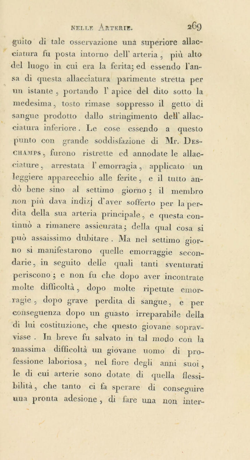 guito di tale osservazione una superiore allac- ciatura fu posta intorno dell’ arteria , più alto del luogo in cui era la ferita; ed essendo l'an- sa di questa allacciatura parimente stretta per un istante , portando I’ apice del dito sotto la medesima, tosto rimase soppresso il getto di sangue prodotto dallo stringimento dell’ allac- ciatura inferiore. Le cose essendo a questo punto con grande soddisfazione di Mr. Des- CHAMPS, furono ristrette ed annodate le allac- ciature, arrestata l’ emorragia, applicato un leggiere apparecchio alle ferite, e il tutto an- dò bene sino al settimo giorno ; il membro non più dava indizj d’aver sofferto per la per- dita della sua arteria principale, e questa con- tinuò a rimanere assicurata ; della qual cosa si può assaissimo dubitare. Ma nel settimo gior- no si manifestarono quelle emorraggie secon- darie, in seguito delle quali tanti sventurati periscono ; e non fu che dopo aver incontrate molte difficoltà , dopo molte ripetute emor- ragie , dopo grave perdita di sangue, e per conseguenza dopo un guasto irreparabile della di lui costituzione, che questo giovane soprav- visse. In breve fu salvato in tal modo con la massima difficoltà un giovane uomo di pro- fessione laboriosa, nel fiore degli anni suoi , le di cui arterie sono dotate di quella flessi- bilità, che tanto ci fa sperare di conseguire una pronta adesione, di fare una non inter- ~