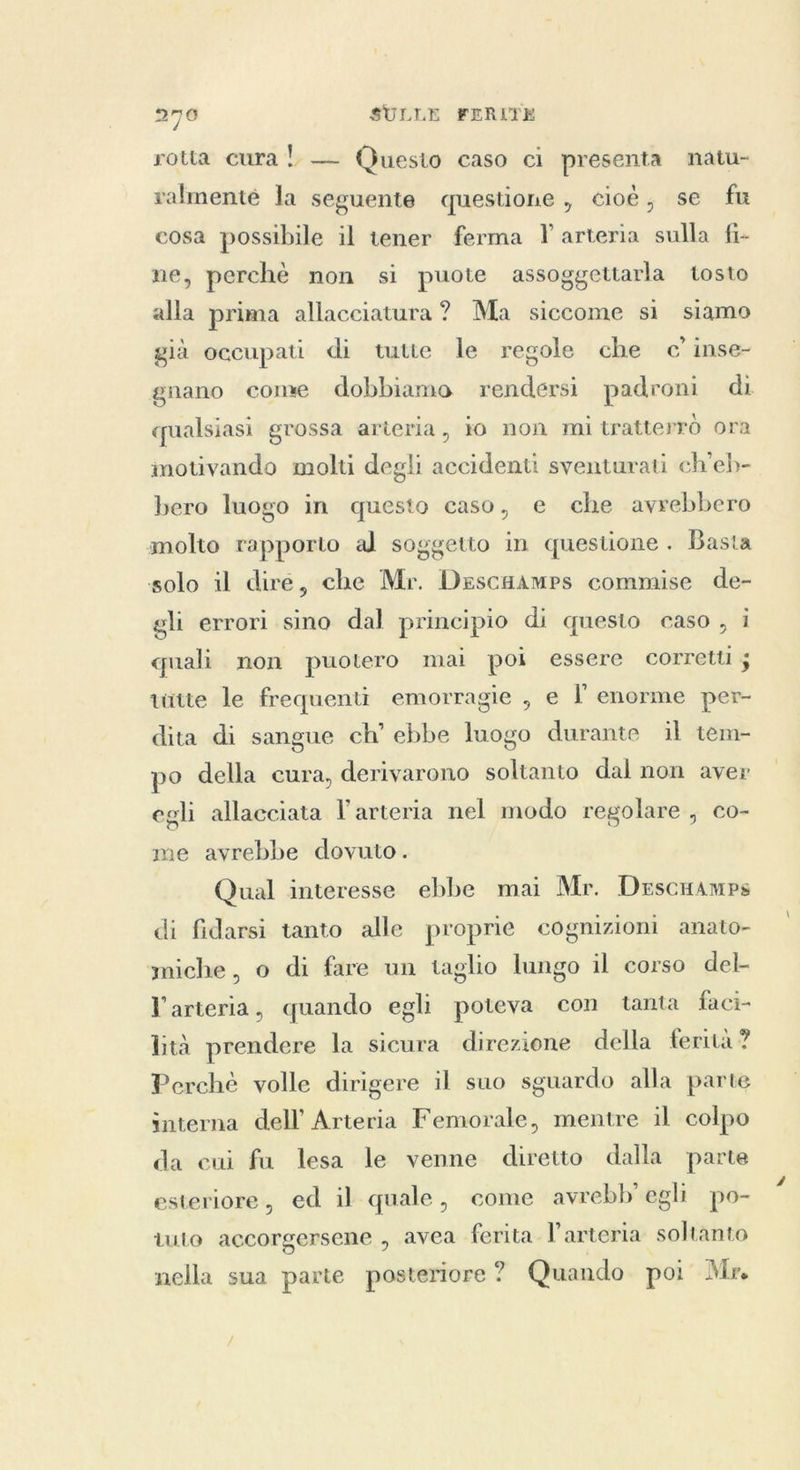 rotta cura!) — Questo caso ci presenta natu- ralmenté la seguente questione, cioè, se fu cosa possibile il tener ferma Y arteria sulla fi- ne, perchè non si puote assoggettarla tosto alla prima allacciatura? Ma siccome sì siamo già occupati di tutte le regole che c inse- gnano come dobbiamo rendersi padroni di qualsiasi grossa arteria, io non mi tratterrò ora motivando molti degli accidenti sventurati ch'eb- bero luogo in questo caso, e che avrebbero molto rapporto al soggetto in questione . Basta solo il dire, che Mr. Descaamps commise de- gli errori sino dal principio di questo caso , i quali non puotero mai poi essere corretti ; tütte le frequenti emorragie , e l enorme per- dita di sangue ch’ ebbe luogo durante il tem- po della cura, derivarono soltanto dal non aver egli allacciata l'arteria nel modo regolare, co- me avrebbe dovuto. Qual interesse ebbe mai Mr. Descamps di fidarsi tanto alle proprie cognizioni anato- miche, o di fare un taglio lungo il corso del- l arteria, quando egli poteva con tanta faci- lità prendere la sicura direzione della ferità ? Perchè volle dirigere il suo sguardo alla parte interna dell’ Arteria Femorale, mentre il colpo da cui fa lesa le venne diretto dalla parte esteriore, ed il quale, come avrebb' egli po- tuto accorgersene , avea ferita. l'arteria soltanto nella sua parte posteriore? Quando poi Mr.