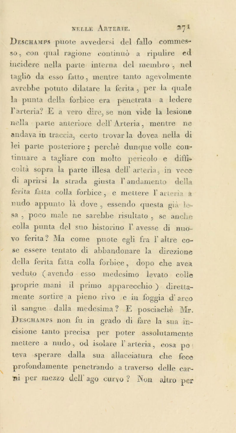 Descuamps puote avvedersi del fallo commes- so, con qual ragione continuò a ripulire ed incidere nella parte interna del membro , nel taglio da esso fatto, mentre tanto agevolmente avrebbe potuto dilatare la ferita , per la quale la punta della forbice era penetrata a ledere l'arteria? E a vero dire, se non vide la lesione nella. parte anteriore dell Arteria, mentre ne andava in traccia, certo trovarla dovea nella di lei parte posteriore ; perchè dunque volle con- unuare a tagliare con molto pericolo e diffs coltà sopra la parte illesa dell’ arteria, in vece di aprirsi la strada giusta l andamento della ferita fatta colla forbice, e mettere F arteria a nudo appunto là dove, essendo questa gia’ le sa, poco male ne sarebbe risultato , se anche colla punta del suo bistorino I’ avesse di nuo- vo ferita? Ma come puote egli fra I altre co- se essere tentato di abbandonare la direzione della ferita fatta colla forbice, dopo che avea veduto (avendo esso medesimo levato colle proprie mani il primo apparecchio ) diretta- mente sortire a pieno rivo e in foggia d'arco il sangue dalla medesima? E posciachè Mr. DrscHamps non fu in grado di fare la sua in- cisione tanto precisa per poter assolutamente mettere a nudo, od isolare I’ arteria, cosa po: teva sperare dalla sua allacciatura che fece profondamente penetrando a traverso delle car- ni per mezzo dell ago curvo ? Non altro per