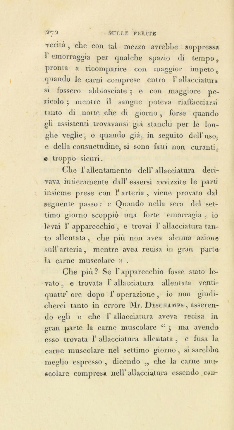 verità, che con tal mezzo avrebbe soppressa l emorraggia per qualche spazio di tempo, pronta a ricomparire con maggior impeto, quando le carni comprese entro allacciatura si fossero abbiosciate 3 e con maggiore pe- ricolo ; mentre il sangue poteva riaffacciarsi tanto di notte che di giorno, forse quando gli assistenti trovavansi già stanchi per le lon- ghe veglie, o quando già, in seguito dell’ uso, e della consuetudine, si sono fatti non curanti, e troppo sicuri. Che l’allentamento dell’ allacciatura deri- vava intieramente dall’ essersi avvizzite le parti insieme prese con l'arteria, viene provato dal seguente passo: « Quando nella sera del set- timo giorno scoppiò una forte emorragia , ia levai l apparecchio, e trovai I allacciatura tan- to allentata, che più non avea alcuna azione sull’arteria, mentre avea recisa in gran parte la carne muscolare » . Che più? Se l'apparecchio fosse stato le- vato, e trovata l'allacciatura allentata venti- quattr ore dopo l'operazione, io non giudi- cherei tanto in errore Mr. DescHamPs, asseren- do egli « che l'allacciatura aveva recisa in gran parte la carne muscolare “ ; ma avendo esso trovata I’ allacciatura allentata, e fusa la carne muscolare nel settimo giorno, si sarebbe meglio espresso, dicendo ,, che la carne mu- scolare compresa nell’ allacciatura essendo can-