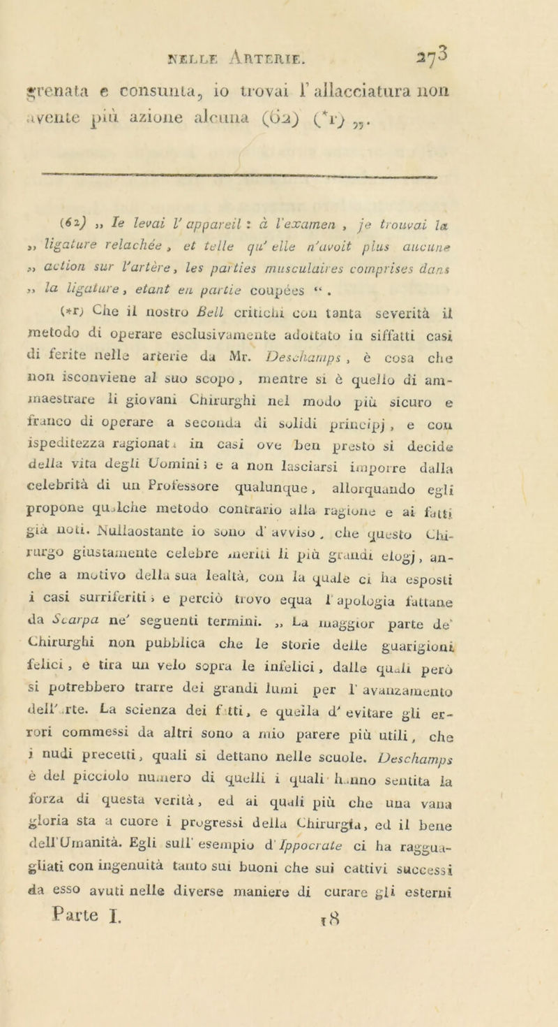 renata e consunta, io trovai l allacciatura non avente più azione alcuna (62) Çr} ,. (62) 5, Ie levai l appareil : à l'examen , je trouvai la » ligature relachée , et telle qu'elle n’avoit plus aucune » action sur l'artère, les parties musculaires comprises dans » la ligature, etant en partie coupées “. (tr) Che il nostro Bell critichi con tanta severità il metodo di operare esclusivamente adottato in siffatti casi di ferite nelle arterie da Mr. Deschamps, è cosa che non isconviene al suo scopo, mentre si è quello di am- inaestrare li giovani Chirurghi nel modo più sicuro e franco di operare a seconda di solidi principj, e cou ispeditezza ragionat: in casi ove ben presto si decide della vita degli Uomini; e a non lasciarsi imporre dalla celebrità di un Protessore qualunque, allorquando egli propone qualche metodo contrario alla ragione e ai fatti gia noti. Nullaostante io sono d' avviso, che questo Chi- rurgo giustamente celebre meriti li più grandi elogj, an- che a motivo della sua lealtà, con la quale ci ha esposti i casi surriferiti; e perciò trovo equa I apologia fattane da Scarpa ne’ seguenti termini. ,, La maggior parte de’ ` Chirurghi non pubblica che le storie delle guarigioni felici, e tira un velo sopra le infelici, dalle quali però si potrebbero trarre dei grandi lumi per l'avanzamento dell’.rte. La scienza dei fitti, e quella d’ evitare gli er- rori commessi da altri sono a mio parere più utili, che 3 nudi precetti, quali si dettano nelle scuole. Deschamps è del picciolo numero di quelli i quali: hanno sentita la forza di questa verità, ed ai quali più che una vana gloria sta a cuore i progressi della Chirurgia, ed il bene dell'Umanità. Egli sull'esempio d' Ippocrate ci ha raggua- gliati con ingenuità tanto sui buoni che sui cattivi successi da esso avuti nelle diverse maniere di curare gli esterni Parte I. 18