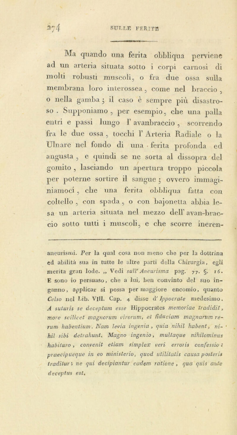 ts  Ma quando una ferita obbliqua perviene ad un arteria situata sotto i corpi carnosi di molti robusti muscoli, o fra due ossa sulla membrana loro inierossea, come nel braccio , o nella gamba; il caso è sempre più disastro- so. Supponiamo , per esempio, che una palla entri e passi lungo l avanbraccio , scorrendo fra le due ossa, tocchi l Arteria Radiale o la Ulnare nel fondo di una . ferita profonda ed angusta , e quindi se ne sorta al dissopra del gomito , lasciando un apertura troppo piccola per poterne sortire il sangue ; ovvero immagi- niamoci, che una ferita obbliqua fatta con coltello , con spada, o con bajonetta abbia le- sa un arteria situata nel mezzo dell avan-brac- cio sotto tutti i muscoli, e che scorre ineren-  aneurismi. Per la qual cosa non meno che per la dottrina ed abilità sua in tutte le altre parti della Chirurgia, egli merita gran lode. ,, Vedi sull’ Aneurisma pag. 77. $. 16. E sono io persuaso, che a lui, ben convinto del suo in- ganno, applicar si possa per maggiore encomio, quanto Celso nel Lib. VIII. Cap. 4 disse d’ Ippocrate medesimo. A suturis se deceptum esse Hippocrates memoriae tradidit, more scilicet magnorum virorum, et fiduciam magnarum re- rum habentium. Nam levia ingenia , quia nihil habent, ni- hil sibi detrahunt. Magno ingenio, multaque nihilominus habituro, convenit etiam simplex veri erroris confessio: praecipueque in eo ministerio, quod utilitatis causa posteris traditurs ne qui decipiantur eudem ratione, qua quis ante deceptus est. `