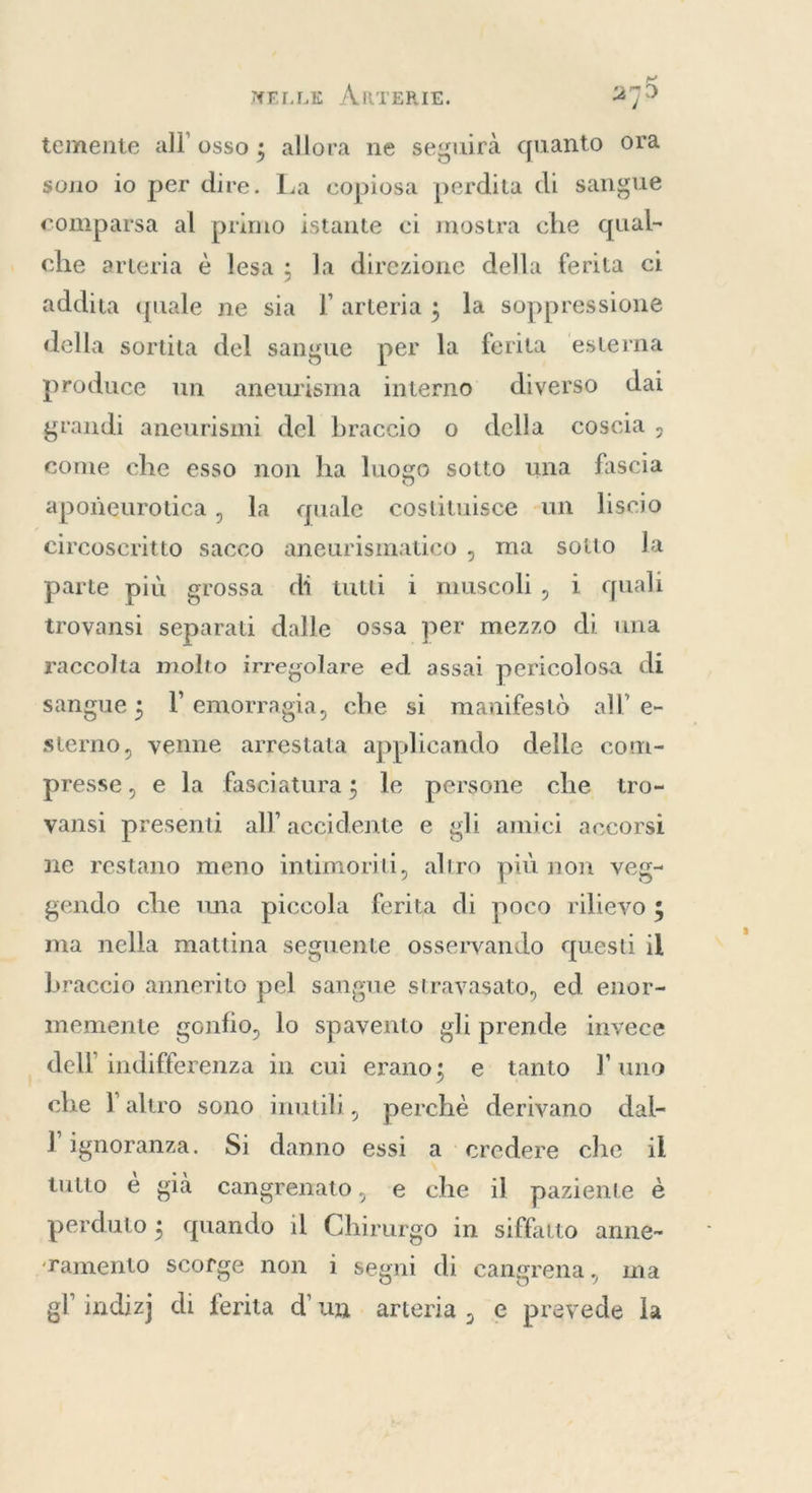 NELLE ÅRTERIE. 279 temente all’ osso; allora ne seguirà quanto ora sono io per dire. La copiosa perdita di sangue comparsa al primo istante ci mostra che qual- che arteria è lesa; la direzione della ferita ci addita quale ne sia l arteria; la soppressione della sortita del sangue per la ferita esterna produce un aneurisma interno diverso dai grandi aneurismi del braccio o della coscia , come che esso non ha luogo sotto una fascia apoñeurotuca , la quale costituisce un liscio circoscritto sacco aneurismatico , ma sotto la parte più grossa di tutti i muscoli, i quali trovansi separati dalle ossa per mezzo di una raccolta molto irregolare ed assai pericolosa di sangue; l'emorragia, che si manifestò all’ e- sterno, venne arrestata applicando delle com- presse, e la fasciatura; le persone che tro- vansi presenti all accidente e gli amici accorsi ne restano meno intimoriti, altro più non veg- gendo che una piccola ferita di poco rilievo 5 ma nella mattina seguente osservando questi il braccio annerito pel sangue stravasato, ed enor- memente gonfio, lo spavento gli prende invece dell indifferenza in cui erano; e tanto l'uno che l’altro sono inutili, perchè derivano dal- l'ignoranza. Si danno essi a credere che il tutto è già cangrenato, e che il paziente è perduto ; quando il Chirurgo in siffatto anne- Tamento scorge non i segni di cangrena, ma gl indizj di ferita d’un arteria, e prevede la