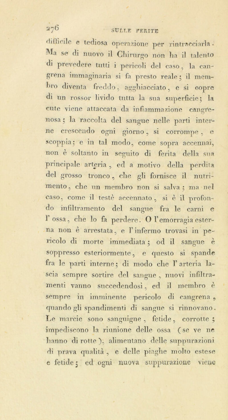 difficile e tediosa operazione per rintracciaria . Ma se di nuovo il Chirargo non ha il talento di prevedere tutti i pericoli del caso, la can- grena immaginaria si fa presto reale; il mem- bro diventa freddo, agghiaceiato, e si copre di un rossor livido tutta la sua superficie; la cute viene attaccata da infiammazione cangre- nosa; la raccolta del sangue nelle parti inter- ne crescendo ogni giorno, si corrompe, e scoppia; e in tal modo, come sopra accennai, non è soltanto in seguito di ferita della sua principale arteria, ed a motivo della perdita del grosso tronco, che gli fornisce il nutri- mento, che un membro non si salva ; ma nel caso, come il testè accennato, si è il profon- do infiltramento del sangue fra le carni e l ossa, che lo fa perdere. O l'emorragia ester- ‘ha non è arrestata, e l’infermo trovasi in pe- ricolo di morte immediata; od il sangue è soppresso esteriormente, e questo si spande fra le parti interne; di modo che I arteria la- scia sempre sortire del sangue , nuovi infiltra- menti vanno succedendosi, ed il membro è sempre in imminente pericolo di cangrena , quando gli spandimenti di sangne si rinnovano. Le marcie sono sanguigne , fetide, corrotte 5 impediscono la riunione delle ossa (se ve ne hanno di rotte ), alimentano delle suppurazioni di prava qualità, e delle piaghe molto estese e fetide; ed ogni nuova suppurazione viene