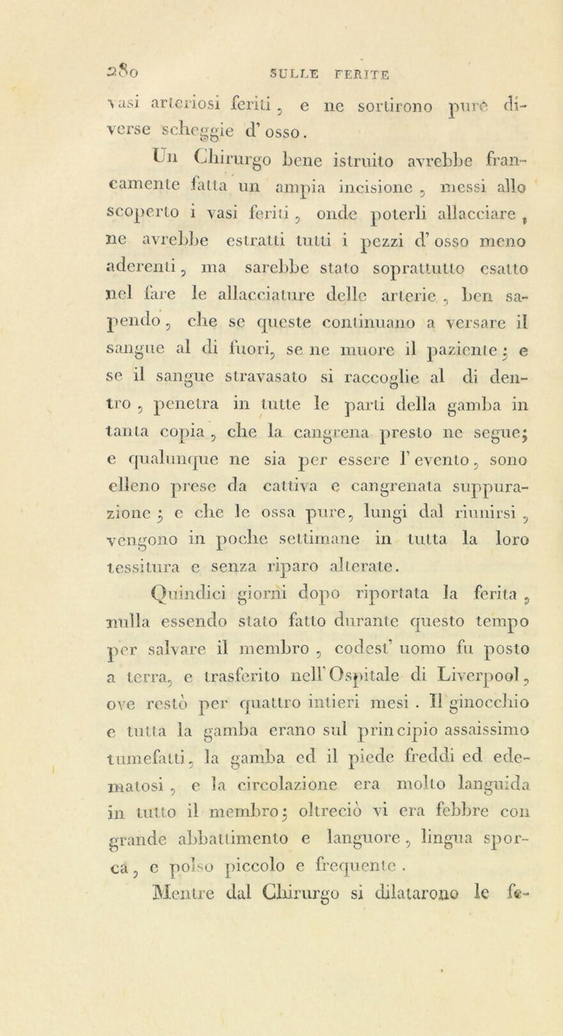 vasi arteriosi feriti, e ne sortirono pure di- verse scheggie d’ osso. Un Chirurgo bene istruito avrebbe fran- camente fatta un ampia incisione , messi allo ' scoperto 1 vasi feriti, onde poterli allacciare , ne avrebbe estratti tutti i pezzi d’ osso meno aderenti, ma sarebbe stato soprattutto esatto nel fare le allacciature delle arterie, ben sa- pendo, che se queste continuano a versare il sangue al di fuori, se ne muore il paziente ; e se il sangue stravasato si raccoglie al di den- tro, penetra in tutte le parti della gamba in tanta copia, che la cangrena presto ne segue; e qualunque ne sia per essere l evento, sono elleno prese da cattiva e cangrenata suppura- zione ; e che le ossa pure, lungi dal riunirsi , vengono in poche settimane in. tutta la loro tessitura e senza riparo alterate. Quindici giorni dopo riportata la ferita , nulla essendo stato fatto durante questo tempo per salvare il membro , codest’ uomo fu posto a terra, e trasferito nell Ospitale- di Liverpool, ove restò per quattro intieri mesi . Il ginocchio e tutta la gamba erano sul principio assaissimo tumefatti, la gamba ed il piede freddi ed ede- matosi, e la circolazione era molto languida in tutto il membro; oltrecio vi era febbre con grande abbattimento e languore, lingua spor- ca, e polso piccolo e frequente . Mentre dal Chirurgo si dilatarono le fe-