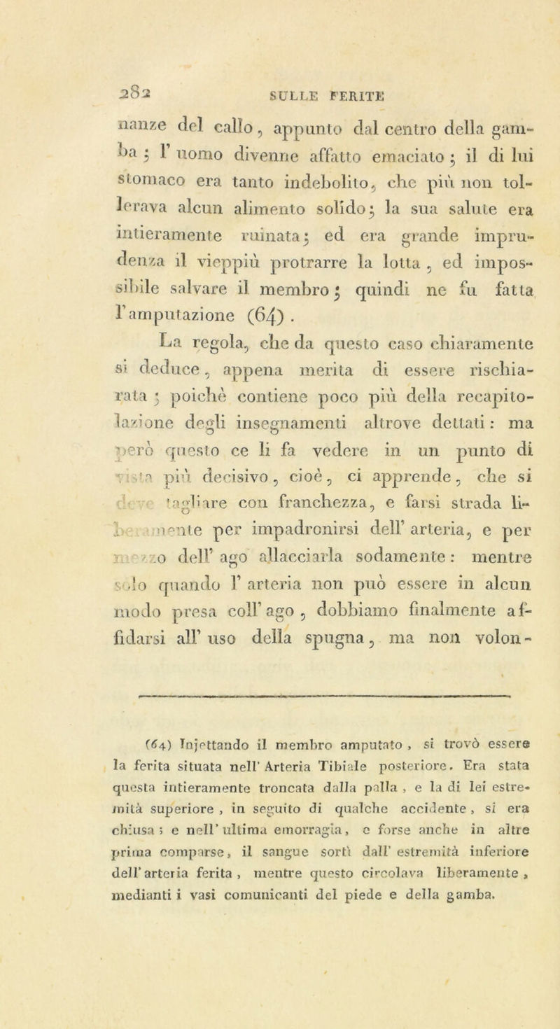 nanze del callo, appunto dal centro della gam- bas l’uomo divenne affatto emaciato ; il di lui stomaco era tanto indebolito, che più non tol- lerava alcun alimento solido ; la sua salute era intieramente ruinata; ed era grande impru- denza il vieppiù protrarre la lotta, ed impos- sibile salvare il membro quindi ne fu fatta l'amputazione (64). La regola, che da questo caso chiaramente si deduce, appena merita di essere rischia- rata ; poichè contiene poco più della recapito- lazione degli insegnamenti altrove dettati: ma però questo ce li fa vedere in un punto di vista più decisivo, cioè, ci apprende, che si deve tagliare con franchezza, e farsi strada li- beramente per impadronirsi dell’ arteria, e per mezzo dell ago allacciarla sodamente: mentre scolo quando I arteria non può essere in alcun modo presa coll’ ago, dobbiamo finalmente af- fidarsi all uso della spugna, ma non volon- ‘  (64) Injettando il membro amputato, si trovo essere la ferita situata nell’ Arteria Tibiale posteriore. Era stata questa intieramente troncata dalla palla, e la di lei estre- mità superiore , in seguito di qualche accidente, si era chiusa ; e nell’ ultima emorragia, e forse anche in altre prima comparse, il sangue sortì dall’ estremità inferiore dell’ arteria ferita, mentre questo circolava liberamente , medianti i vasi comunicanti del piede e della gamba.