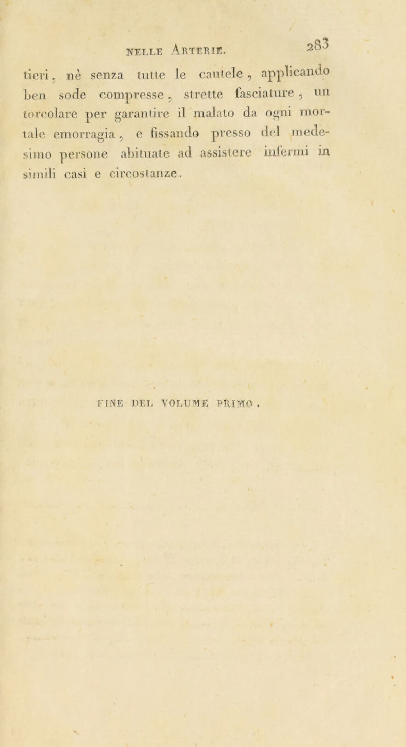 tieri, nè senza tutte le cautele, applicando ben sode compresse, strette fasciature, un torcolare per garantire il malato da ogni mor- tale emorragia, e fissando presso del mede- simo persone abituate ad assistere infermi in simili casi e circostanze. \ FINE DEL VOLUME PRIMO, i