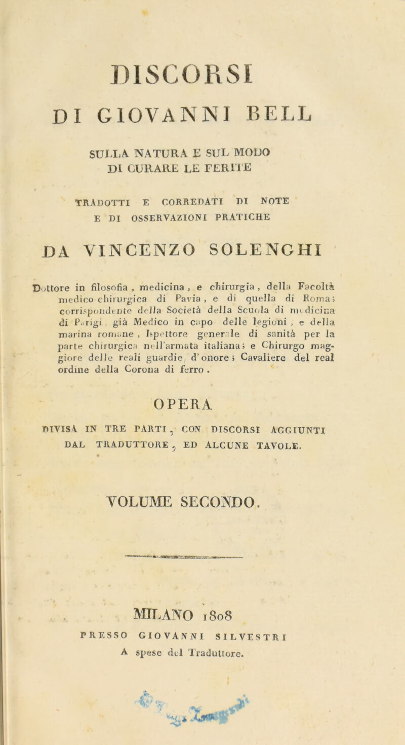 DISCORSI DI GIOVANNI BELL SULLA NATURA E SUL MODO DI CURARE LE FERITE TRADOTTI E CORREDATI DI NOTE ' E DI OSSERVAZIONI PRATICHE DA VINCENZO SOLENGHI Dottore in filosofia, medicina, e chirurgia, della Facoltà medico chirurgica di Pavia, e di quella di Roma; corrispondente della Società della Scuola di medicina di Parigi, già Medico in capo. delle legioni , e della marina romane , Ispettore generale di sanità per la parte chirurgica nell'armata italiana; e Chirurgo mag- giore delle reali guardie, d’ onore ; Cavaliere del real ordine della Corona di ferro . OPERA DIVISA IN TRE PARTI, CON. DISCORSI AGGIUNTI DAL TRADUTTORE, ED ALCUNE TAVOLE. VOLUME SECONDO. TR LOL D: el ET inn MILANO 1808 PRESSO GIOVANNI SILVESTRI A spese del Traduttore.