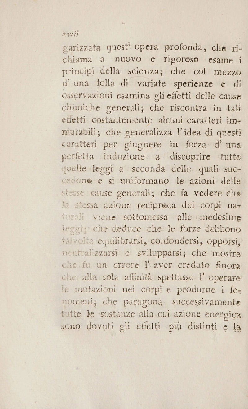 xvi) parizzata quest’ opera profonda, che ri- chiama a nuovo e rigoreso esame i principi della scienza; che col mezzo d’ una folla di variate sperienze e di osservazioni esamina gli effetti delle cause chimiche generali; “a riscontra in tali efietti costantemente alcuni caratteri im- mutabili; che generalizza l’idea di questi caratteri per giugnere in forza d’ una era induzione a discoprire tutte telle leggi a seconda delle quali suc- bei e si uniformano le. azioni: delle stesse cause generali; che fa vedere che la stessa azione recipreca dei corpi na» rali viene sottomessa alle : medesime legst;' che deduce che. le forze debbono talvolta equilibrarsi, confondersi, opporsi, neutralizzarsi e svilupparsi; che ‘mostra ele .fu un errore 1’, aver creduto finora che; alla sola affinità. spettasse. l’ operare fe mutazioni nei corpi e produrne i fe nomeni; che paragona. successivamente tutte he «sostanze alla cul azione energica sono dovuti gli ettetti pù distinti e la