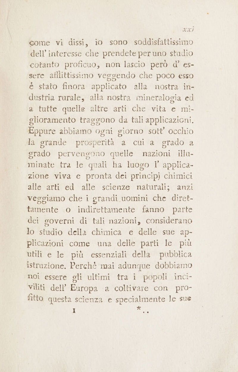 XXI gome vi dissi, io sono soddisfattissimo dell’ interesse che prendete per uno studio cotanto proficuo, non lascio però d’ es- sere afllittissimo veggendo che poco esso è stato finora SORTI alla nostra in- dustria rurale, alla nostra mineralogia ed a tutte quelle altre arti che vita e mi- glioramento traggono da tali applicazioni. Eppure abbiamo ogni giorno sott’ occhio la grande pr veg a cui a grado a grado pervengono quelle nazioni illu- iminate tra le quali ha luogo 1° applica- zione viva e pronta dei princip) chimici alle arti ed alle scienze naturali; anzi veggiamo che i grandi uomini che diret- tamente o indirettamente fanno parte dei governi di tali nazioni, considerano lo studio della chimica e delle sue ap- plicazioni come una delle parti le più utili e le più essenziali della pubblica istruzione. Perché mai adunque dobbiamo noi essere gli ultimi tra i popoli inci- viliti dell’ Europa a coltivare con pro- fitto questa scienza e specialmente le sue