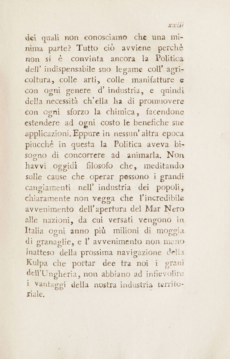 vob 29) dei quali non eonosciamo che una mì- nima parte? Tutto ciò avviene perchè non si è convinta ancora la Politica dell’ indispensabile suo legame coll’ agri- coltura, colle arti, colle manifatture e con ogni genere d’ industria, e quindi della necessità ch'ella ha di promuovere con ogni sforzo la chimica, facendone estendere ad ogni costo le benefiche sue applicazioni. Eppure in nessun’ altra epoca piucchè in questa la Politica aveva bi- sogno di concorrere ad animarla. Non havvi oggidi filosofo che, meditando sulle cause che operar pessono 1 grandi cangiamenti nell’ industria dei popoli, chiaramente non vegga che l'incredibile avvenimento dell'apertura del Mar Nero alle nazioni, da cui versati vengono in Italia ogni anno più milioni di moggia di granaglie, e l' avvenimento non meno inatteso della prossima navigazione della Kulpa che portar dee tra noi i grani dell'Ungheria, non abbiano ad infievolire ? Vantaggi della nostra industria territo- riale.