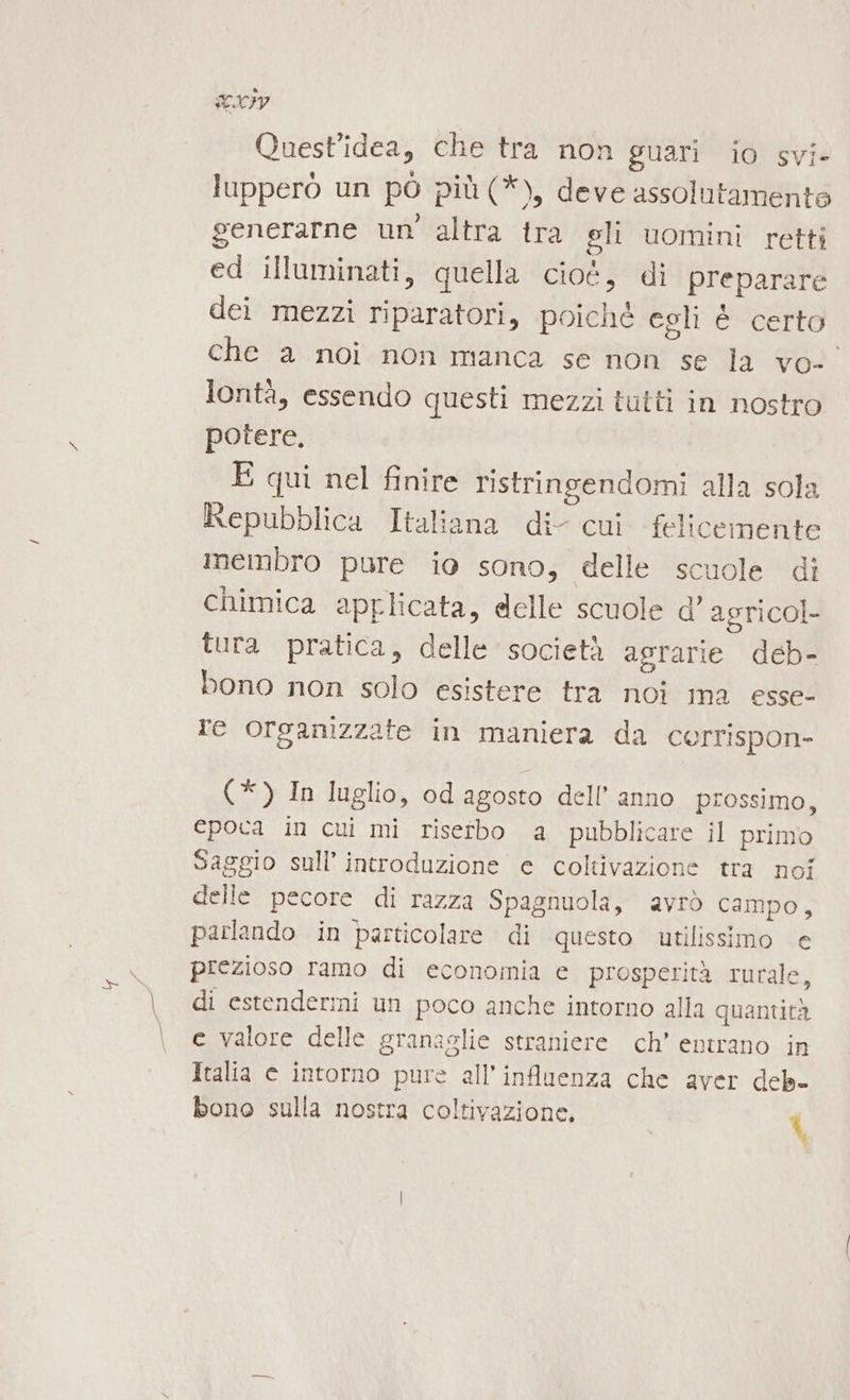 SIIy Quest’idea, che tra non guari io svi- lupperò un pò più (*), deve assolutamenta generarne un altra tra gli uomini retti ed illuminati, quella cioè, di preparare dei mezzi riparatori, poiché egli È certo che a noi non manca se non se la vo- lontà, essendo questi mezzi tutti in nostro potere. E qui nel finire ristringendomi alla sola Repubblica Italiana di cui felicemente imembro pure io sono, delle scuole di chimica applicata, delle scuole d’ agricol- tura pratica, delle società agrarie deb- bono non solo esistere tra noi ma esse- re organizzate in maniera da cerrispon- (*) In luglio, od agosto dell’ anno prossimo, epoca in cui mi riserbo a pubblicare il primo Saggio sull’ introduzione e coltivazione tra noi delle pecore di razza Spagnuola, avrò campo, parlando in particolare di questo utilissimo e prezioso ramo di economia e prosperità rurale, di estenderimi un poco anche intorno alla quantità ce valore delle granaglie straniere ch’ entrano in Italia © intorno pure all’influenza che aver deb-