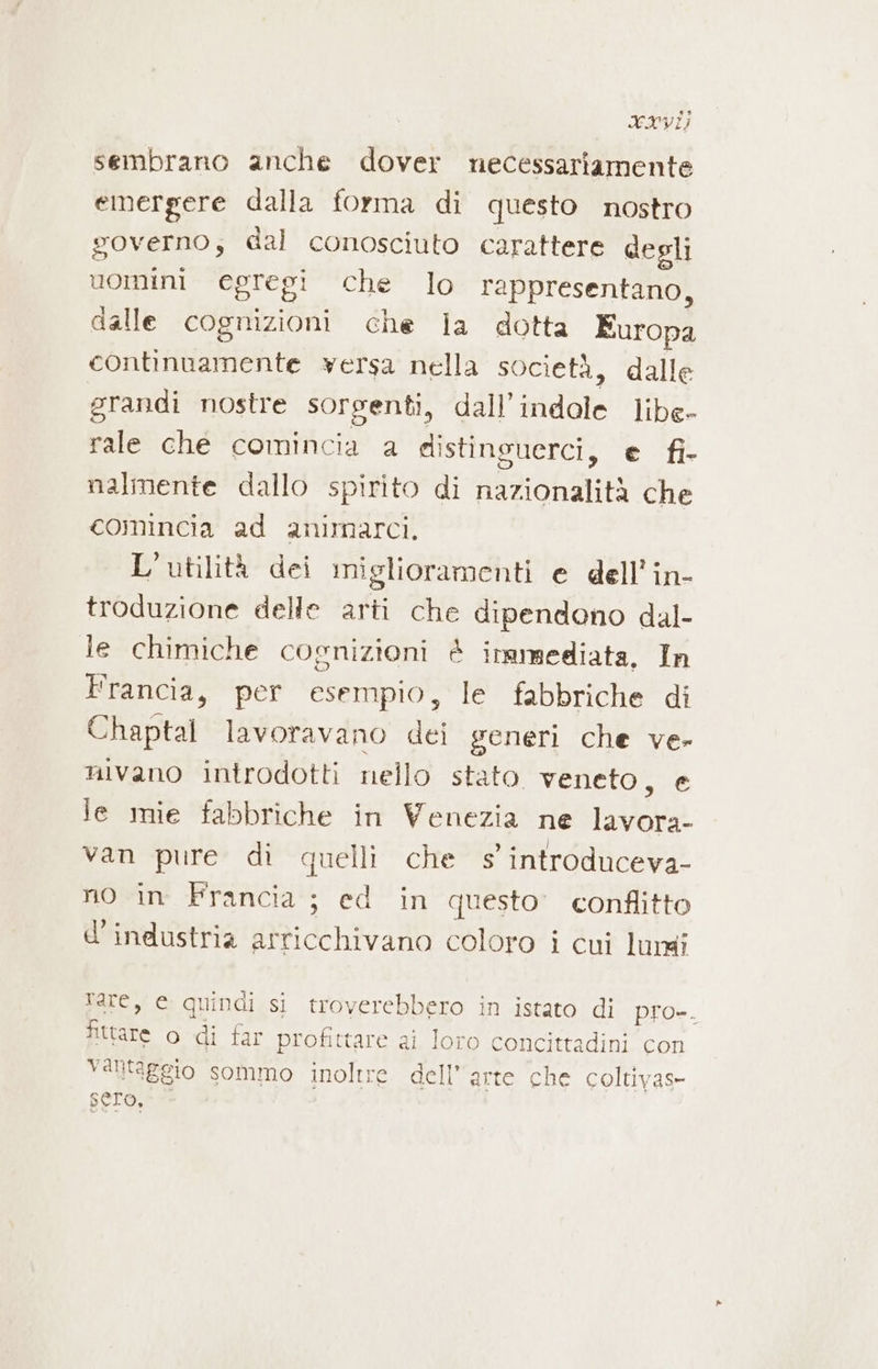 XXVI; sembrano anche dover necessariamente emergere dalla forma di questo nostro governo; dal conosciuto carattere degli uomini egregi che lo rappresentano, dalle cognizioni che la dotta Europa continuamente versa nella società, dalle grandi nostre sorgenti, dall'indale libe- rale che comincia a distinsuerci, e fi- nalmente dallo spirito di nazionalità che comincia ad animarci. L'utilità dei miglioramenti e dell’in- troduzione delle arti che dipendono dal- le chimiche cognizioni è iramsediata, In Francia, per esempio, le fabbriche di Chaptal lavoravano dei generi che ve» nivano introdotti nello stato veneto, e le mie fabbriche in Venezia ne lavora- van pure di quelli che s introduceva- no in Francia ; ed in questo’ conflitto d'industria arricchivano coloro i cui lungi Tare, e quindi si troverebbero in istato di pro=. fittare o di far profittare ai loro concittadini con Yalltaggio sommo inoltre dell’arte che coltivas- sero,