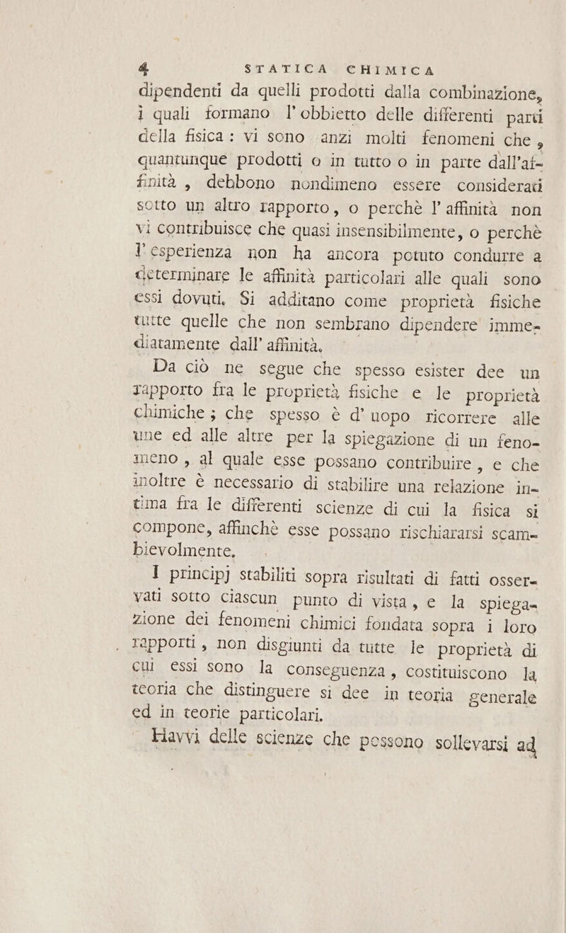 dipendenti da quelli prodotti dalla combinazione, i quali formano l’obbietto delle differenti parti della fisica : vi sono anzi molti fenomeni che , quantunque prodotti o in tutto o in parte dall’at- finità , debbono nondimeno essere considerati sotto un altro rapporto, o perchè l'affinità non vi contribuisce che quasi insensibilmente, 0 perchè l'esperienza non ha ancora potuto condurre 2 «ieterminare le affinità particolari alle quali sono essi dovuti, Si additano come proprietà fisiche tutte quelle che non sembrano dipendere imme= diatamente dall’affinità, | Da ciò ne segue che spessa esister dee un rapporto fra le proprietà fisiche e le proprietà chimiche ; che spesso è d' uopo ricorrere alle une ed alle altre per la spiegazione di un feno- meno , al quale esse possano contribuire, e che inoltre è necessario di stabilire una relazione in- tima fra le differenti scienze di cui la fisica si compone, affinchè esse possano rischiararsi scam» bievolmente, 1 princip] stabiliti sopra risultati di fatti osser= vati sotto ciascun punto di vista, e la spiega= zione dei fenomeni chimici fondata sopra i loro rapporti , non disgiunti da tutte le proprietà di cui essi sono la conseguenza , costituiscono la teoria che distinguere si dee in teoria generale ed in teorie particolari. Fiavvi delle scienze che possono sollevarsi ad