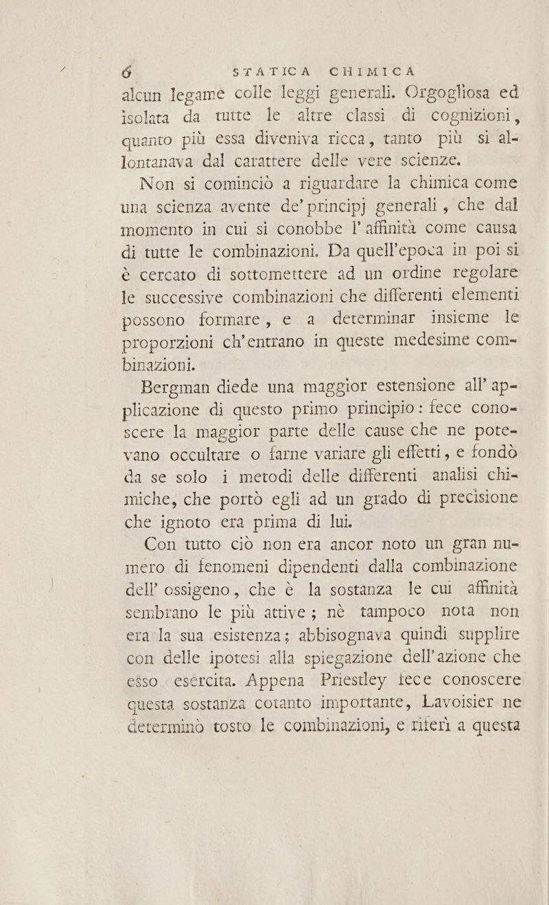 alcun legame colle leggi generali. Orgogliosa ed isolata da tutte le altre classi di cognizioni, quanto più essa diveniva ricca, tanto più sì al- lontanava dal carattere delle vere scienze. Non si cominciò a riguardare la chimica come una scienza avente de’ principj generali, che dal momento in cui si conobbe l'affinità come causa di tutte le combinazioni. Da quell'epoca in poi si è cercato di sottomettere ad un ordine regolare le successive combinazioni che differenti elementi possono formare, e a dererminar insieme le proporzioni ch’entrano in queste medesime com- binazioni. Bergman diede una maggior estensione all’ ap- plicazione di questo primo principio : fece cono- scere la maggior parte delle cause che ne pote- vano occultare o farne variare gli effetti, e fondò da se solo i metodi delle differenti analisi chi- miche, che portò egli ad un grado di precisione che ignoto era prima di lui. Con tutto ciò non era ancor noto un gran nu- mero di fenomeni dipendenti dalla combinazione dell ossigeno, che è la sostanza le cui affinità sembrano le più attive; nè tampoco nota non era la sua esistenza; abbisognava quindi supplire con delle ipotesi alla spiegazione dell’azione che esso esercita. Appena Priestley iece conoscere questa sostanza cotanto importante, Lavoisier ne determinò tosto le combinazioni, e riferì a questa