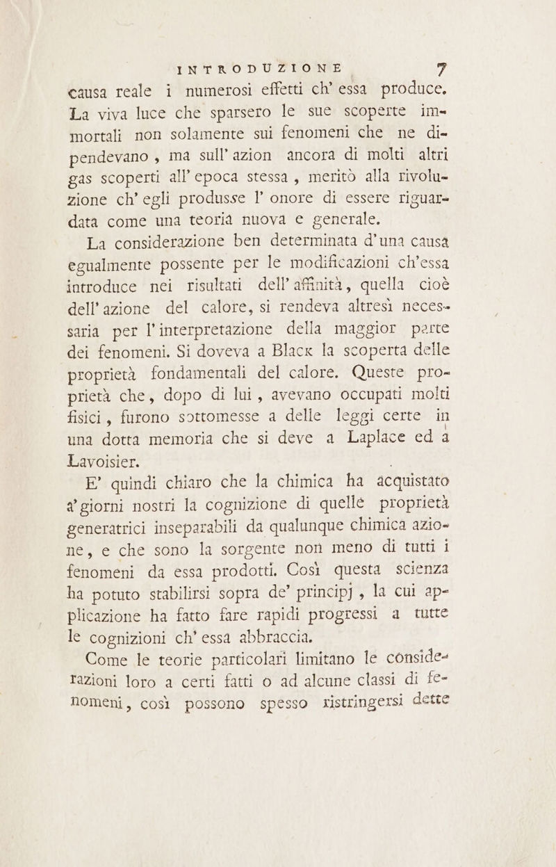 causa reale i numerosi effetti ch’ essa produce. La viva luce che sparsero le sue scoperte im» mortali non solamente sui fenomeni che ne di= pendevano , ma sull’azion ancora di molti altri gas scoperti all’epoca stessa, meritò alla rivolu- zione ch’ egli produsse | onore di essere riguar- data come una teoria nuova e generale. La considerazione ben determinata d’una causa egualmente possente per le modificazioni ch’essa introduce nei risultati dell’ affinità, quella cioè dell'azione del calore, si rendeva altresi neces» saria per l'interpretazione della maggior porte dei fenomeni. Si doveva a Blacx la scoperta delle proprietà fondamentali del calore. Queste pro- prietà che, dopo di lui, avevano occupati molti fisici, furono sottomesse a delle leggi certe in una dotta memoria che si deve a Laplace ed a Lavoisier. E° quindi chiaro che la chimica ha acquistato a giorni nostri la cognizione di quelleé proprietà generatrici inseparabili da qualunque chimica azio- ne, e che sono la sorgente non meno di tutti i fenomeni da essa prodotti, Così questa scienza ha potuto stabilirsi sopra de’ princip, la cui ap- plicazione ha fatto fare rapidi progressi a tutte le cognizioni ch' essa abbraccia. Come le teorie particolari limitano le conside- razioni loro a certi fatti 0 ad alcune classi di fe- nomeni, così possono spesso ristringersi dette