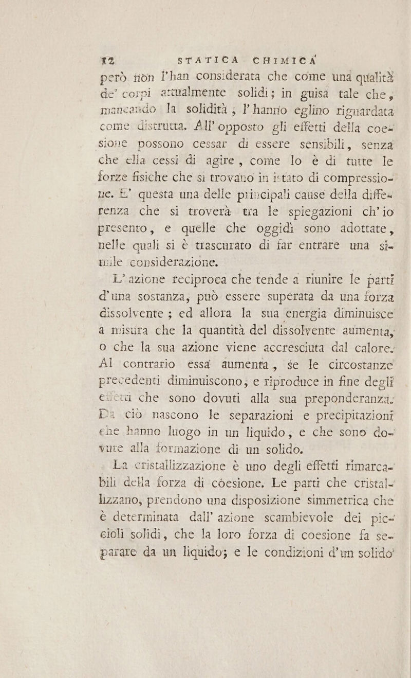 però fiòn l'han considerata che come una qualità de’ corpi attualmente solidi; in guisa tale che, mancando la solidità ; l' hanrio eglino rignardata come distrutta. All’opposto gli effetti della coe= sione possono cessar di essere sensibili, senza che ella cessi di agire, come lo è di tutte le forze fisiche che si trovano in istato di compressio- ue. £° questa una delle principali cause della diffe4 renza che si troverà tra le spiegazioni ch’io presento, e quelle che oggidi sono adottate, nelle quali si è trascurato di far entrare una si- mile considerazione. | i” azione reciproca che tende a riunire le parti d'una sostanza, può essere superata da una forza dissolvente ; ed allora la sua energia diminuisce a misura che la quantità del dissolvente aumenta, o che la sua azione viene accresciuta dal calore. Al contrario essa aumenta, se le circostanze precedenti diminuiscono; e riproduce in fine degli eci che sono dovuti alla sua preponderanza. Pa cio nascono le separazioni e precipitazioni ene hanno luogo in un liquido, e che sono do- vure alla tormazione di un solido. La cristallizzazione è uno degli effetti rimarca- bili della forza di còesione. Le parti che cristal< lizzano, prendono una disposizione simmetrica che è determinata dall’ azione scambievole dei pic eioli solidi, che la loro forza di coesione fa se. parare da un liquido; e le condizioni d’un solido’