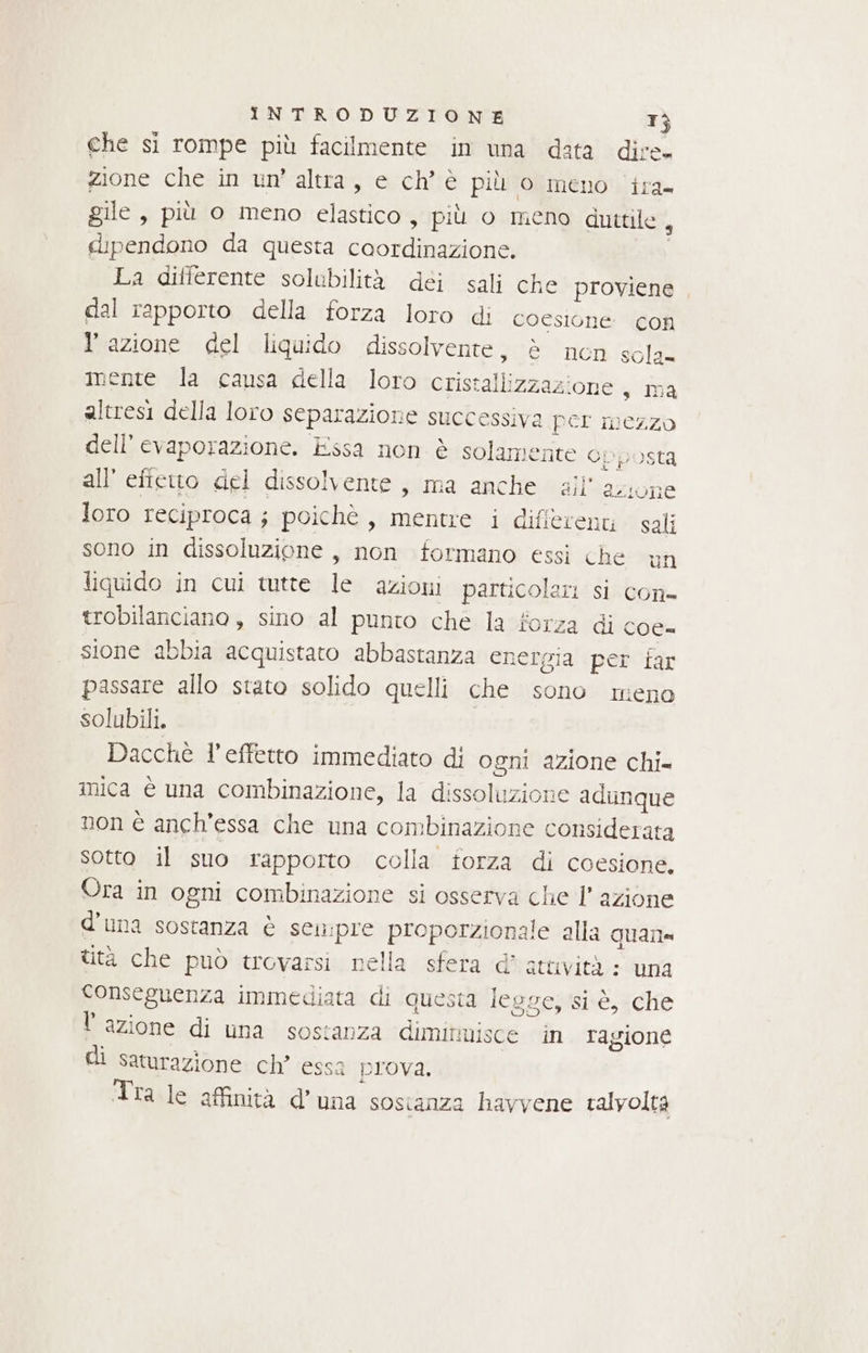 che si rompe più facilmente in una data dire. zione che in un’ altra, e ch'è più o meno ira gile, più o meno elastico, più o meno duttile , dipendono da questa ae La differente solubilità déi sali che proviene dal rapporto della forza loro di coesione con l'azione del liquido dissolvente, è nen sola= mente la causa della loro cristallizzazione s ma altresi della loro separazione successiva per mezzo dell’ evaporazione. Essa non è solamente opposta all' effetto del dissolvente, ma anche ail’ azione loro reciproca ; poichè , mentre i different sali sono in dissoluzione , non formano essi che un liquido in cui tutte le azioni prrdieolari sì con- trobilanciano, sino al punto che la fo tza di coe= sione abbia acquistato abbastanza ener: gia per far passare allo stato solido quelli che sono meno solubili. Dacchè l’effetto immediato di ogni azione chi= mica è una combinazione, la dissoluzione adunque non è anch'essa che una combinazione considerata sotto il suo rapporto colla forza di coesione, Ora in ogni combinazione si osserva che l’ azione d'una sostanza è sen:pre proporzionale alla quale ttà che può trovarsi nella sfera d’ atuvità : una conseguenza immediata di questa legge; ‘si è, «che lazione di una sostanza dimitmisce in ragione di saturazione ch’ essa prova. Tra le affinità d'una sostanza havvene talvolta