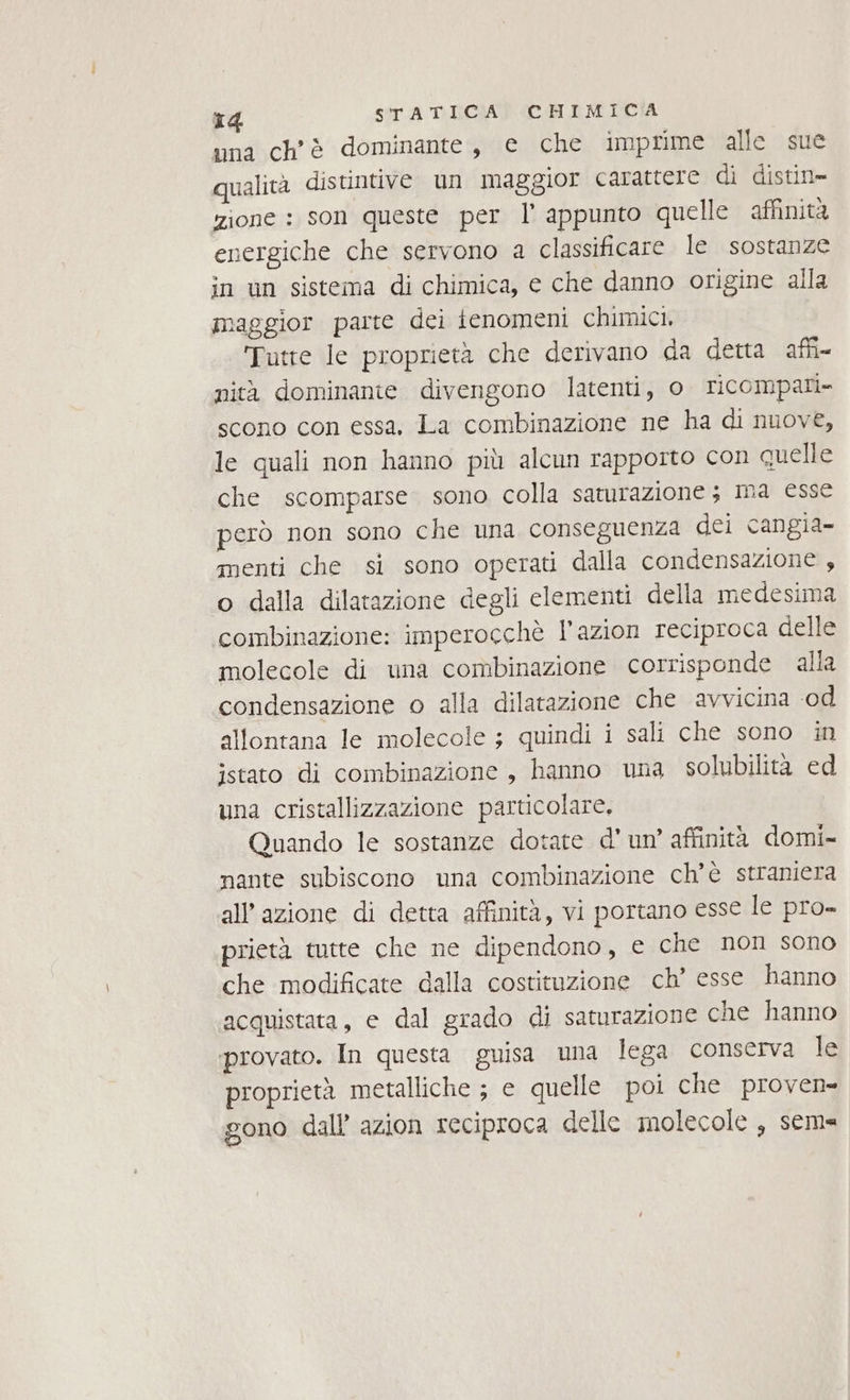una ch'è dominante, e che imprime alle sue qualità distintive un maggior carattere di distin= zione : son queste per l' appunto quelle affinità energiche che servono a classificare le sostanze in un sistema di chimica, e che danno origine alla maggior parte dei ienomeni chimici, Tutte le proprietà che derivano da detta affi nità dominante divengono latenti, o ricompari» scono con essa, La combinazione ne ha di nuove, le quali non hanno più alcun rapporto con quelle che scomparse sono colla saturazione 3 ma esse però non sono che una conseguenza dei cangia- menti che si sono operati dalla condensazione , o dalla dilatazione degli clementi della medesima combinazione: imperocchè l’azion reciproca delle molecole di una combinazione corrisponde alla condensazione o alla dilatazione che avvicina od allontana le molecole ; quindi i sali che sono in jstato di combinazione, hanno una solubilità ed una cristallizzazione particolare, Quando le sostanze dotate d’ un’ affinità domi- nante subiscono una combinazione ch'è straniera all’azione di detta affinità, vi portano esse le pro- prietà tutte che ne dipendono, e che non sono che modificate dalla costituzione ch’ esse hanno acquistata, e dal grado di saturazione che hanno provato. In questa guisa una lega conserva le proprietà metalliche ; e quelle poi che proven- gono dall azion reciproca delle inolecole , sema