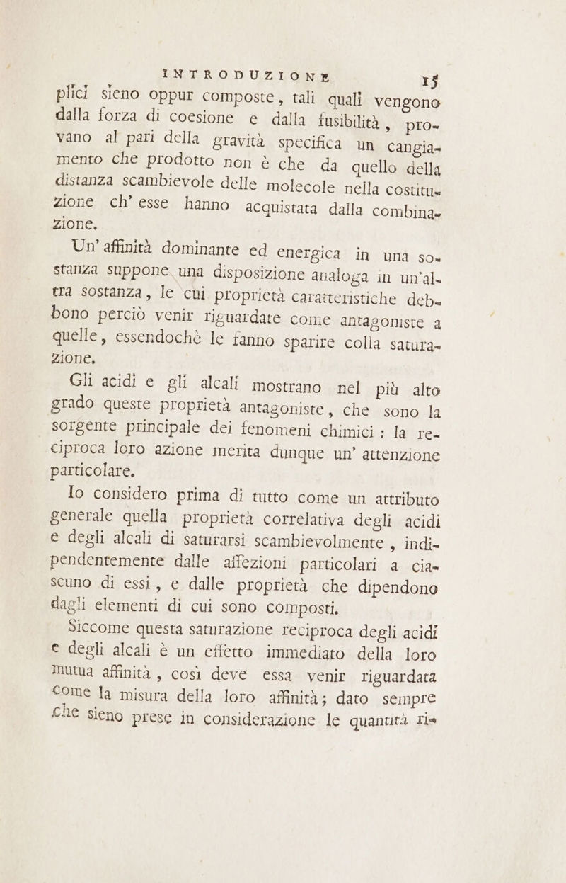 plici sieno oppur composte, tali quali vengono dalla forza di coesione e dalla iusibilità , pro= vano al pari della gravità specifica un cangia- mento che prodotto non è che da quello della distanza scambievole delle molecole nella costitu= zione ch’ esse hanno acquistata dalla combina» zione, Un' affinità dominante ed energica in una so« stanza suppone una disposizione analoga in un’al= tra sostanza, le cui proprietà caratteristiche deb. bono perciò venir riguardare come antagoniste a quelle, essendochè le fanno sparire colla satura= zione. Gli acidi e gli alcali mostrano nel più alto grado queste proprietà antagoniste, che sono la sorgente principale dei fenomeni chimici : la re ciproca loro azione merita dunque un’ attenzione particolare, {o considero prima di tutto come un attributo generale quella proprietà correlativa degli acidi e degli alcali di saturarsi scambievolmente 3 indie pendentemente dalle affezioni particolari a cia» scuno di essi, e dalle proprietà che dipendono dagli elementi di cui sono composti. Siccome questa samrazione reciproca degli acidi e degli alcali è un effetto immediato della loro mutua affinità, così deve essa venir riguardata come la misura della loro affinità; dato sempre che sieno prese in considerazione le quantità ri=