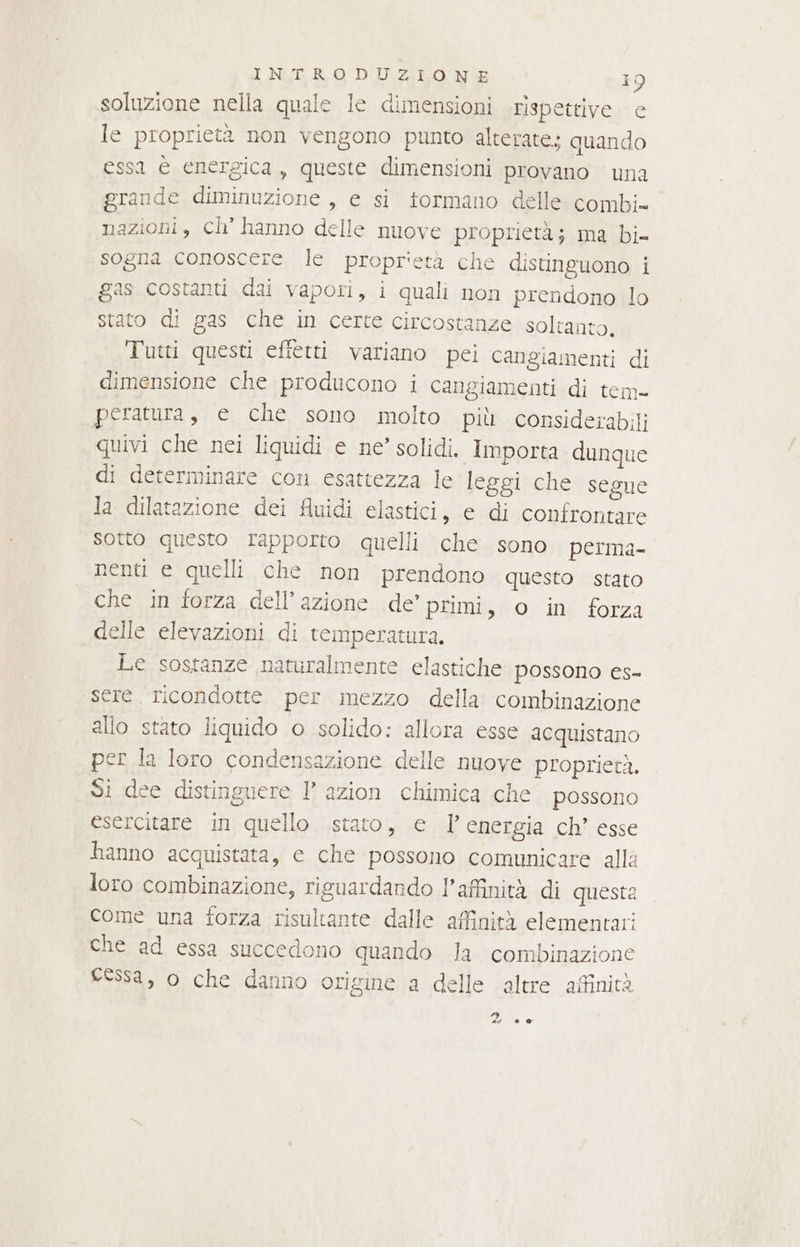 soluzione nella quale le dimensioni rispettive e le proprietà non vengono punto alterate. quando essa è energica, queste dimensioni provano una grande diminuzione, e si tormano delle combi. nazioni, ch’ hanno delle nuove proprietà; ma bi- sogna conoscere le proprietà che distinguono i gas costanti dai vapori, i quali non prendono lo stato di gas che in certe circostanze soltanto, Tutti questi efietti variano pei cangiamenti di dimensione che producono i cangiamenti di tem» peratura, e che sono molto più considerabili quivi che nei liquidi e ne’ solidi. Importa dunque di determinare con esattezza le leggi che segue la dilatazione dei Auidi elastici, e di confrontare sotto questo rapporto quelli che sono perma- nenti e quelli che non prendono questo stato che in forza dell’azione de’ primi, o in forza delle elevazioni di temperatura. Le sostanze naturalmente elastiche possono es- ere. ricondotte per mezzo della combinazione allo stato liquido o solido: allora esse acquistano per la loro condensazione delle nuove proprietà. Si dee distinguere I° azion chimica che possono esercitare in quello stato, e Penergia ch’ esse hanno acquistata, ec che possono comunicare alla loro combinazione, riguardando l'affinità di questa come una forza risultante dalle affinità elementari che ad essa succedono quando la combinazione cessa, o che danno origine a delle altre affinità 2 00