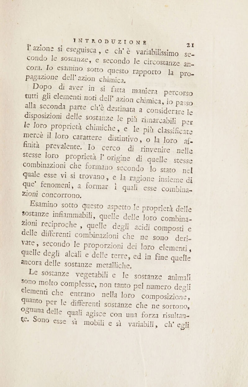 l’azione si eseguisca, e ch’ è variabilissimo se condo le sostanze, e secondo le circostanze n= cora. Io esamino sotto questo rapporto la pro- pagazione dell’azion chimica. Dopo di aver in si fatta maniera percorso tutti gli elementi noti dell’ azion chimica, io passo alla seconda parte ch'è destinata a considerare le disposizioni delle sostanze le più rimarcabili per le loro proprietà chimiche, e le più classificate mercé il loro carattere distintivo, o la loro af finità prevalente. Io cerco di rinvenire. nelle stesse loro. proprietà 1’ origine di quelle stesse combinazioni che formano secondo lo stato nel quale esse vi si trovano, e la ragione insieme di que’ fenomeni, a formar i quali esse combina zioni concorrono. Esamino sotto questo aspetto le proprietà delle Sostanze infiammabili, quelle delle loro combina zioni reciproche , quelle degli acidi composti e delle differenti combinazioni che lie sono: deri vate, secondo le proporzioni dei loro elementi, quelle degli alcali e delle terre, ed in fine quelle ancora delle sostanze metalliche. Le sostanze vegetabili e le sostanze animali. Sono molto complesse, non tanto pel numero degli elementi che entrano nella loro composizione, Quanto per le differenti sostanze che ne sortono, ognuna delle quali agisce con una forza risultan= te. Sono esse sì mobili e sì variabili, ch’ egli