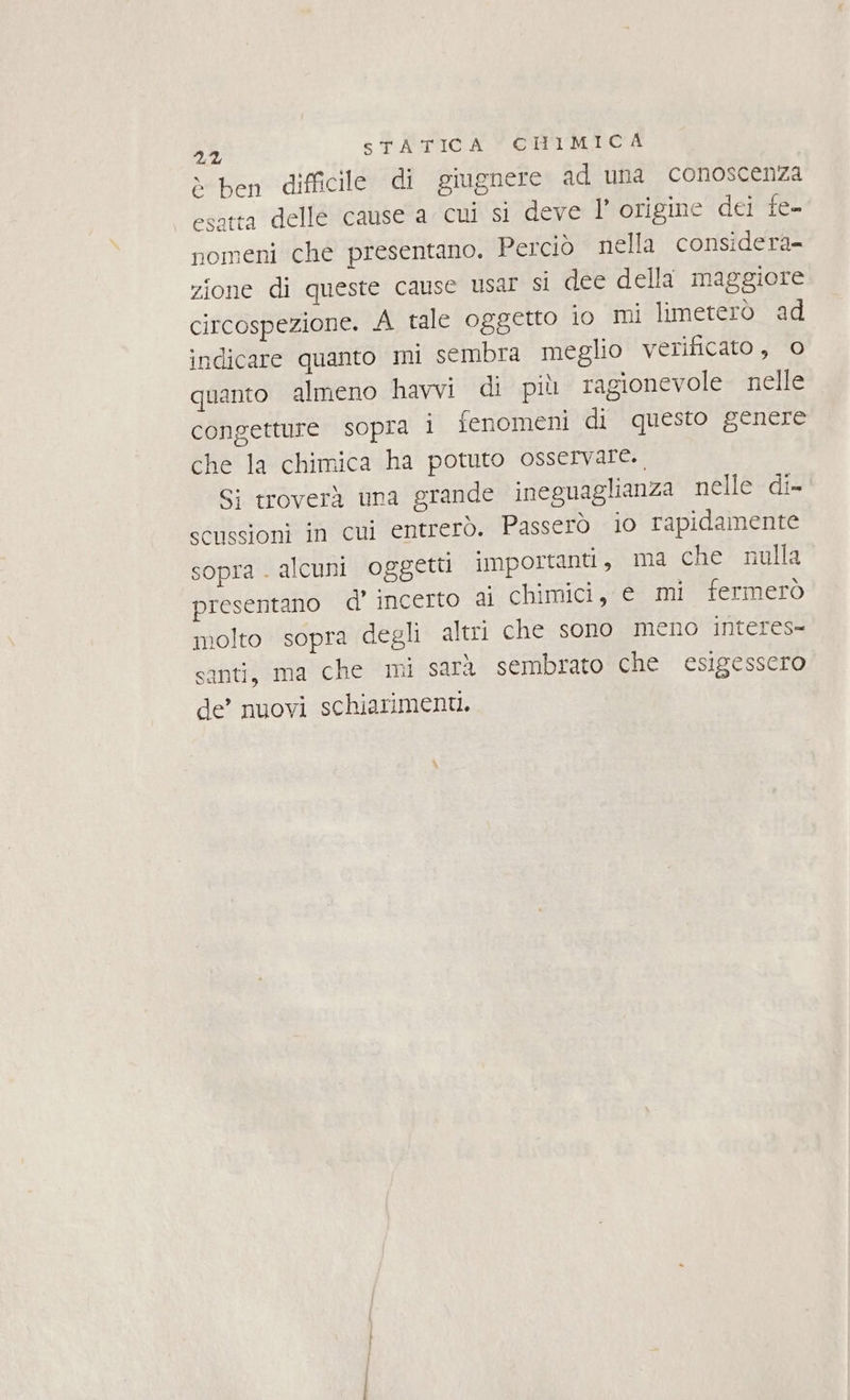 è ben difficile di giugnere ad una conoscenza esatta delle cause a cui si deve l’ origine dei te- nomeni che presentano, Perciò nella considera zione di queste cause usar si dee della maggiore circospezione. A tale oggetto i0 mi limeterò ad indicare quanto mi sembra meglio verificato, © quanto almeno havvi di più ragionevole nelle congetture sopra i fenomeni di questo genere che la chimica ha potuto osservare., Si troverà una grande ineguaglianza nelle di- scussioni in cui entrerò. Passerò io rapidamente sopra . alcuni oggetti importanti, ma che nulla presentano d’ incerto ai chimici, e mi fermerò molto sopra degli altri che sono meno interes- santi, ma che mi sara sembrato che esigessero de’ nuovi schiariment.